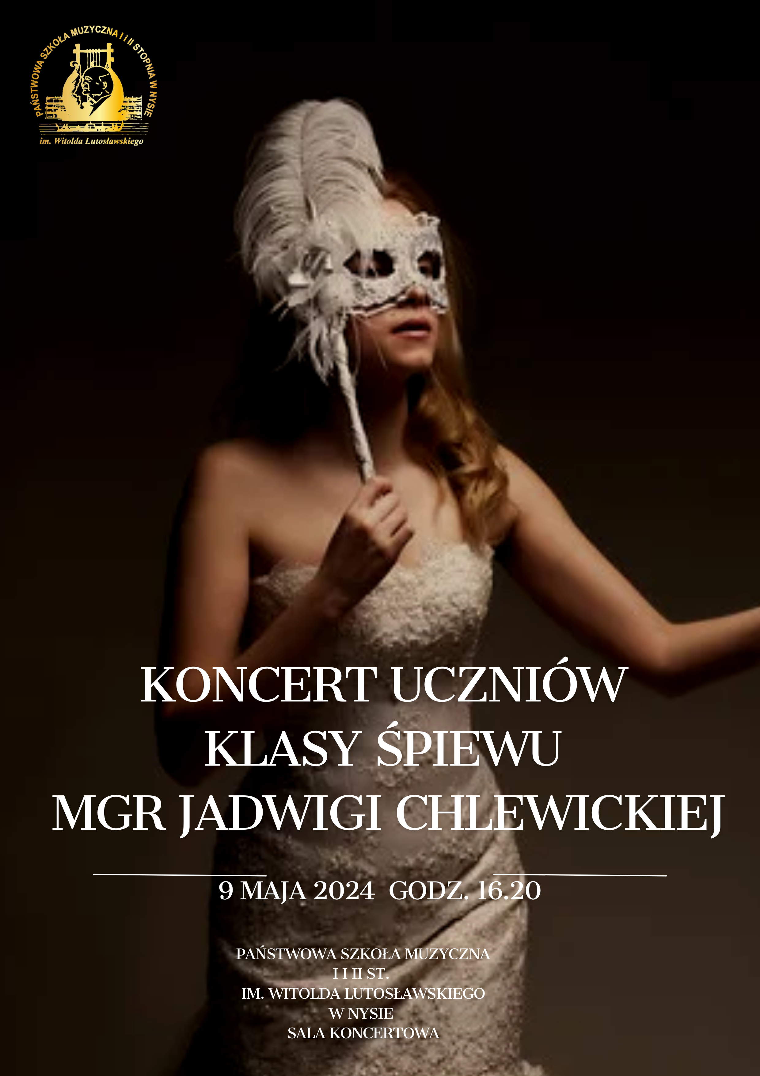 Plakat ciemne tło czerń przechodząca w brunatny kolor W lewym górnym rogu w złotym kolorze logo Szkoła muzycznej w Nysie według ustalonego znaku centralnie zdjęcie dziewczyny w białej sukni koronkowej obcisłej długie blond włosy przełożone na jedną stronę w dłoni trzyma wenecką maskę karnawałową z pawim piórem w kolorze białym zakrywającą oczy napis w kolorze białym koncert uczniów klasy śpiewu magister Jadwigi chlewickiej 9 maja 2024 godzina 16:20 państwowa szkoła muzyczna pierwszego i drugiego stopnia imienia Witolda Lutosławskiego w Nysie sala koncertowa