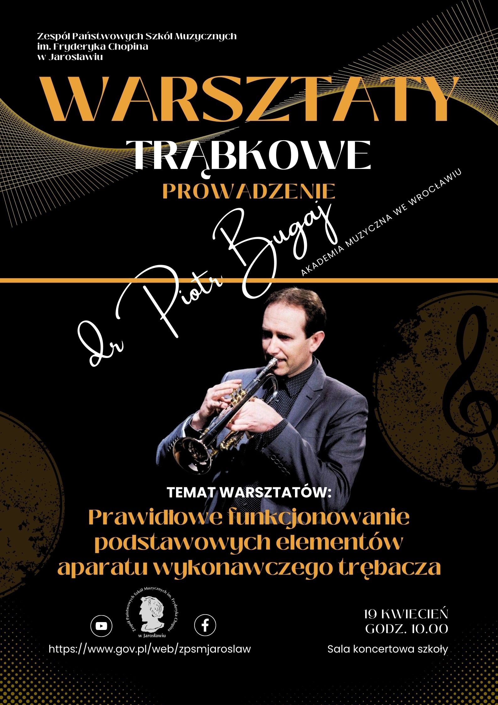 Plakat na czarno szarym tle, na górze po prawej stronie białymi literami Zespół Państwowych Szkół Muzycznych im. F. Chopina w Jarosławiu, poniżej bardzo dużymi literami w kolorze ciemnożółtym WARSZTATY TRĄBKOWE, poniżej napis PROWADZENIE i napis czcionką stylizowaną na ręczne pismo: dr Piotr Bugaj Akademia Muzyczna we Wrocławiu. Poniżej zdjęcie grającego trębacza - dra Piotra Bugaja, poniżej napis TEMAT WARSZTATÓW: prawidłowe funkcjonowanie podstawowych elementów aparatu wykonawczego trębacza. Na dole po lewej logotypy Youtube, ZPSM im. F. Chopina w Jarosławiu oraz Facebooka, pod nimi adres szkoły: https://www.gov.pl/web/zpsmjaroslaw/ po prawej napis: 19 kwietnia godz. 10.00 Sala koncertowa szkoły