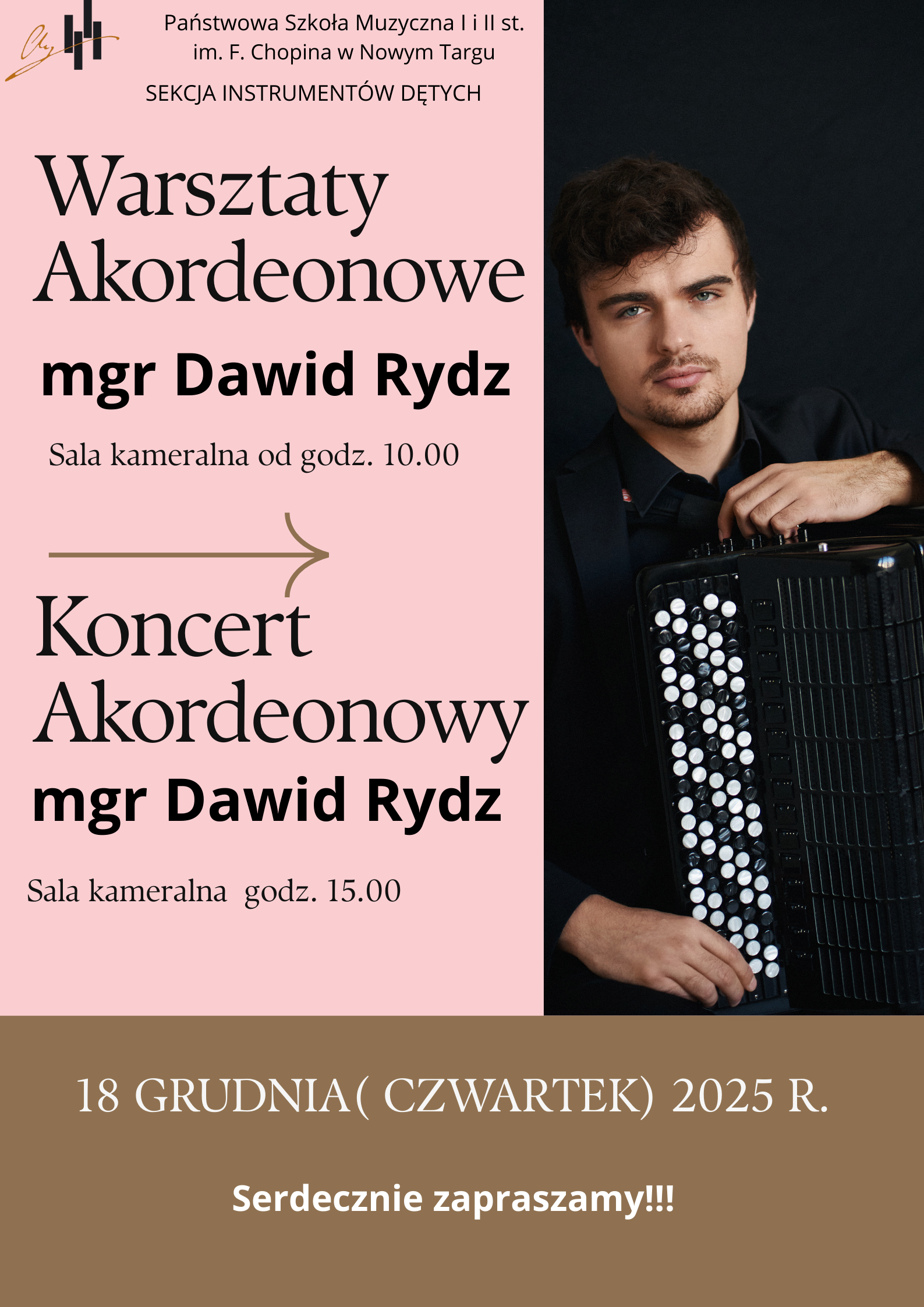 Plakat jest podzielony na dwie pionowe części. Lewa strona ma jasnoróżowe tło i zawiera treść wydarzenia. U góry znajduje się nazwa szkoły: Państwowa Szkoła Muzyczna I i II st. im. F. Chopina w Nowym Targu oraz dopisek: Sekcja Instrumentów Dętych. Niżej dużymi, eleganckimi literami wypisano tytuł: „Warsztaty Akordeonowe”, a pod nim — pogrubiony napis z nazwiskiem prowadzącego (pochodzący z projektu plakatu). Dalej widnieje informacja: Sala kameralna od godz. 10.00. Pod tym znajduje się strzałka skierowana w prawo, a pod nią napis: „Koncert Akordeonowy” z powtórzonym nazwiskiem wykonawcy, również w wersji nadrukowanej w projekcie. Pod spodem dopisek: Sala kameralna, godz. 15.00. Prawa strona plakatu to zdjęcie młodego mężczyzny w eleganckiej, czarnej koszuli i marynarce. Osoba siedzi, trzymając akordeon guzikowy, widoczny z dużą liczbą białych guzików. Tło zdjęcia jest ciemne, co podkreśla instrument i postać. Dolna część plakatu ma brązowe tło. Umieszczono tam białą informację: „18 grudnia (czwartek) 2025 r.” oraz niżej zachętę: „Serdecznie zapraszamy!!!”