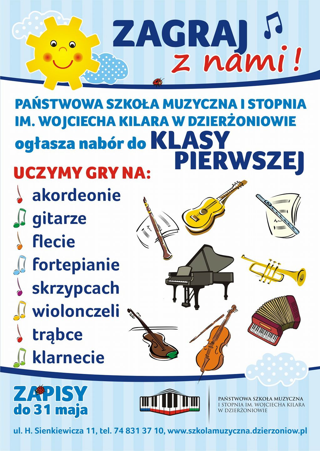 Plakat - na białym tle u góry strony rysunek słoneczka i napis "Zagraj z nami". Po lewej stronie w pionie narysowane kolorowe nutki a obok nich wypisane instrumenty na jakich można uczyć się grać w naszej szkole, na: akordeonie, gitarze, flecie, fortepianie, skrzypcach, wiolonczeli, trąbce, klarnecie. Po prawej stronie plakatu znajdują się rysunki wszystkich wymienionych instrumentów. Dół strony zawiera od lewej napis "Zapisy do 31 maja" oraz logo szkoły, pełną nazwę szkoły "Państwowa Szkoła Muzyczna I stopnia im. Wojciecha Kilara w Dzierżoniowie" oraz adres szkoły, telefon i mail: "ul. H. Sienkiewicza 11, tel. 74 831 37 10, www.szkolamuzyczna.dzierzoniow.pl".