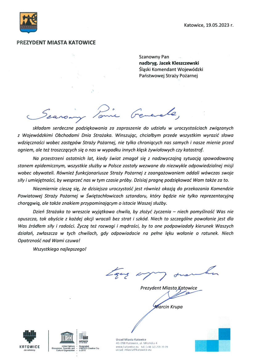 Logo PREZYDENT MIASTA KATOWICE Katowice, 19.05.2023 r. Pan nadbryg. Jacek Kleszczewski Śląski Komendant Wojewódzki Państwowej Straży Pożarnej Szanowny Panie Generale składam serdeczne podziękowania za zaproszenie do udziału w uroczystościach związanych z Wojewódzkimi Obchodami Dnia Strażaka. Winszując, chciałbym przede wszystkim wyrazić słowa wdzięczności wobec zastępów Straży Pożarnej, nie tylko chroniących nas samych i nasze mienie przed ogniem, a także troszczących się o nas w wypadku innych klęsk żywiołowych czy katastrof. Na przestrzeni ostatnich lat, kiedy świat zmagał się z nadzwyczajną sytuacją spowodowaną stanem epidemicznym, wszystkie służby w Polsce zostały wezwane do niezwykle odpowiedzialnej misji wobec obywateli. Również funkcjonariusze Straży Pożarnej z zaangażowaniem oddali wówczas swoje siły i umiejętności, aby wesprzeć nas w tym czasie próby. Dzisiaj pragnę podziękować Wam także za to. Niezmiernie cieszę się, że dzisiejsza uroczystość jest również okazją do przekazania Komendzie Powiatowej Straży Pożarnej w Świętochłowicach sztandaru, który będzie nie tylko reprezentacyjną chorągwią, ale także znakiem przypominającym o istocie Waszej służby. Dzień Strażaka to wreszcie wyjątkowa chwila, by złożyć życzenia – niech pomyślność Was nie opuszcza, tak abyście z każdej akcji wracali bez strat i szkód. Niech to szczególne powołanie jest dla Was źródłem siły i radości. Życzę odwagi i mądrości, by to one podpowiadały kierunek Waszych działań, zwłaszcza w tych chwilach, gdy odpowiadacie na pełne lęku wołanie o ratunek. Niech opatrzność nad Wami czuwa! Wszystkiego najlepszego! Łącze wyrazy szacunku Prezydent Miasta Katowice Marcin Krupa Urząd Miasta Katowice 40-098 Katowice, ul. Młyńska 4 www.katowice.eu tel.(+48) 259 39 09 urzad_miasta@katowice.eu Logo