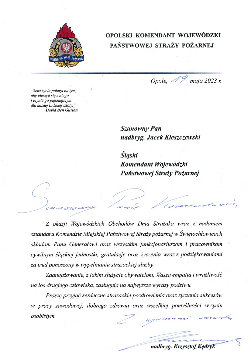 Opolski Komendant Wojewódzki Państwowej Straży Pożarnej Opole, 19 maja 2023 r. „Sens życia polega na tym, aby cieszyć się z niego i czynić go piękniejszym dla każdej ludzkiej istoty” David Ben Gurion Szanowny Pan nadbryg. Jacek Kleszczewski Śląski Komendant Wojewódzki Komendant Wojewódzki Państwowej Straży Pożarnej Szanowny Panie Komendancie Z okazji Wojewódzkich Obchodów Dnia Strażaka wraz z nadaniem sztandaru Komendzie Miejskiej Państwowej Straży Pożarnej w Świętochłowicach składam Panu Generałowi oraz wszystkim funkcjonariuszom i pracownikom cywilnym śląskiej jednostki gratulacje oraz życzenia wraz z podziękowaniami za trud ponoszony w wypełnianiu strażackiej służby. Zaangażowanie, z jakim służycie obywatelom, Wasza empatia i wrażliwość na los drugiego człowieka, zasługują na najwyższe wyrazy podziwu. Proszę przyjąć serdeczne strażackie pozdrowienia oraz życzenia sukcesów w pracy zawodowej, dobrego zdrowia oraz wszelkiej pomyślności w życiu osobistym. Z wyrazami szacunku Nadbryg. Krzysztof Kędryk