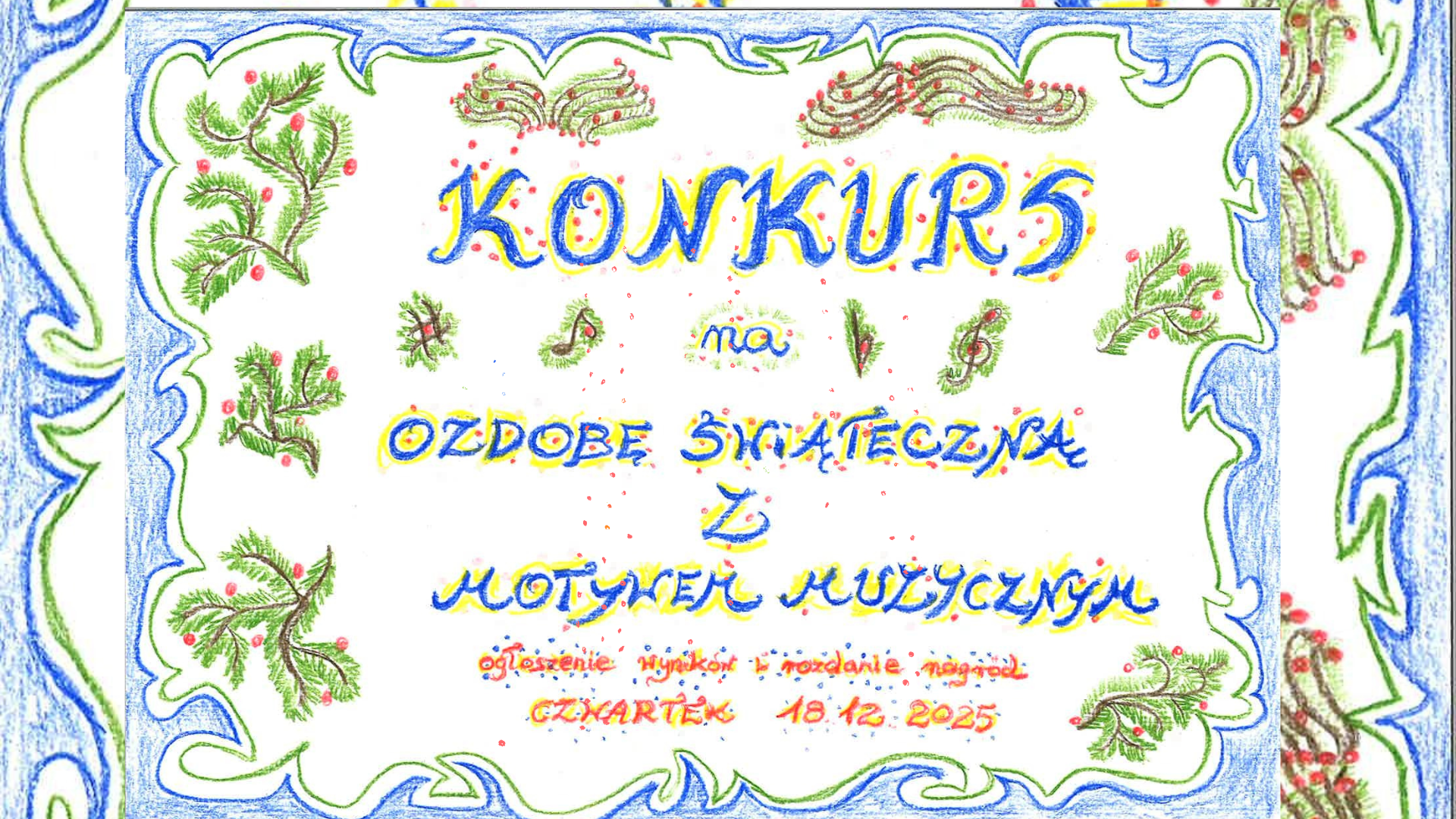 Ręcznie rysowany, kolorowy plakat konkursu świątecznego. Wokół widnieje dekoracyjna ramka w odcieniach zieleni i niebieskiego, ozdobiona gałązkami choinki z czerwonymi jagodami. Na środku dużymi, ozdobnymi literami zapisano: ‘KONKURS na OZDOBĘ ŚWIĄTECZNĄ Z MOTYWEM MUZYCZNYM’. Między napisami znajdują się małe rysunki nut i gałązek. Na dole drobnym pismem umieszczono informację o ogłoszeniu wyników i rozdaniu nagród: ‘CZWARTEK 18.12.2025’. Całość utrzymana jest w świątecznej, radosnej estetyce, przypominającej dziecięcą kredkę