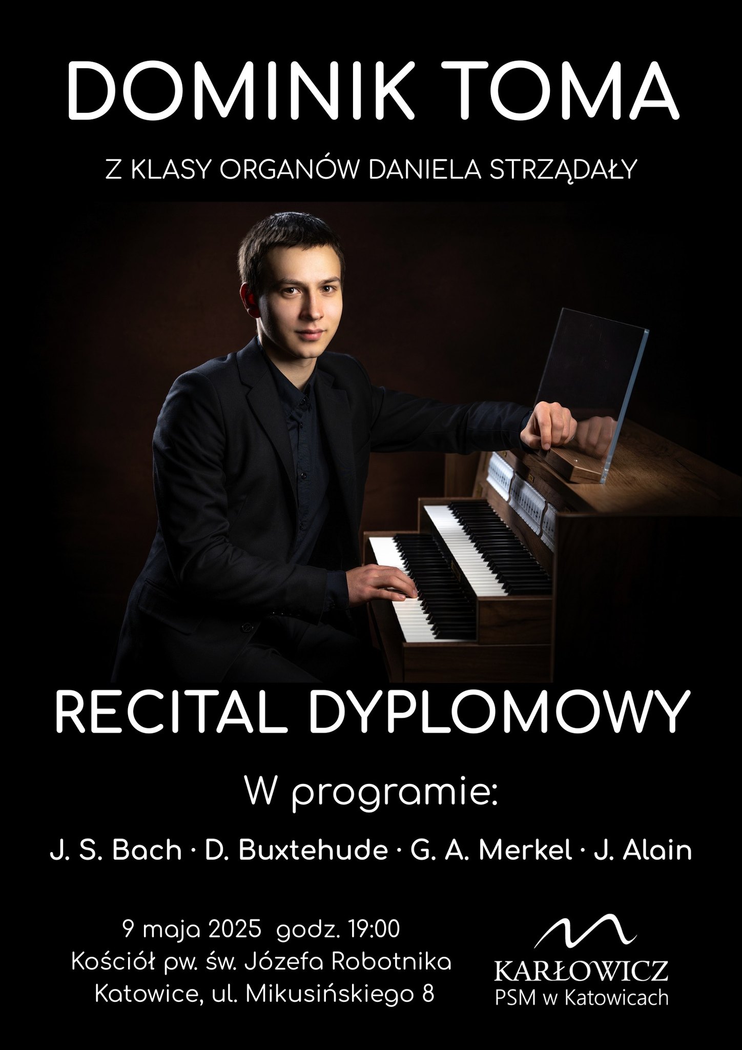 Plakat promujący recital dyplomowy Dominika Tomy, ucznia klasy organów Daniela Strzałdy w szkole muzycznej Karłowicz PSM w Katowicach. W centralnej części plakatu znajduje się zdjęcie młodego mężczyzny ubranego na czarno, siedzącego przy organach piszczałkowych, z jedną ręką opartą na instrumencie. Powyżej zdjęcia znajduje się napis: „Dominik Toma z klasy organów Daniela Strzałdy”. Poniżej zdjęcia widnieje napis: „Recital dyplomowy”. W programie koncertu: J. S. Bach, D. Buxtehude, G. A. Merkel, J. Alain. Koncert odbędzie się 9 maja 2025 roku o godzinie 19:00 w Kościele pw. św. Józefa Robotnika w Katowicach przy ul. Mikuśińskiego 8. W prawym dolnym rogu znajduje się logo szkoły Karłowicz PSM w Katowicach.