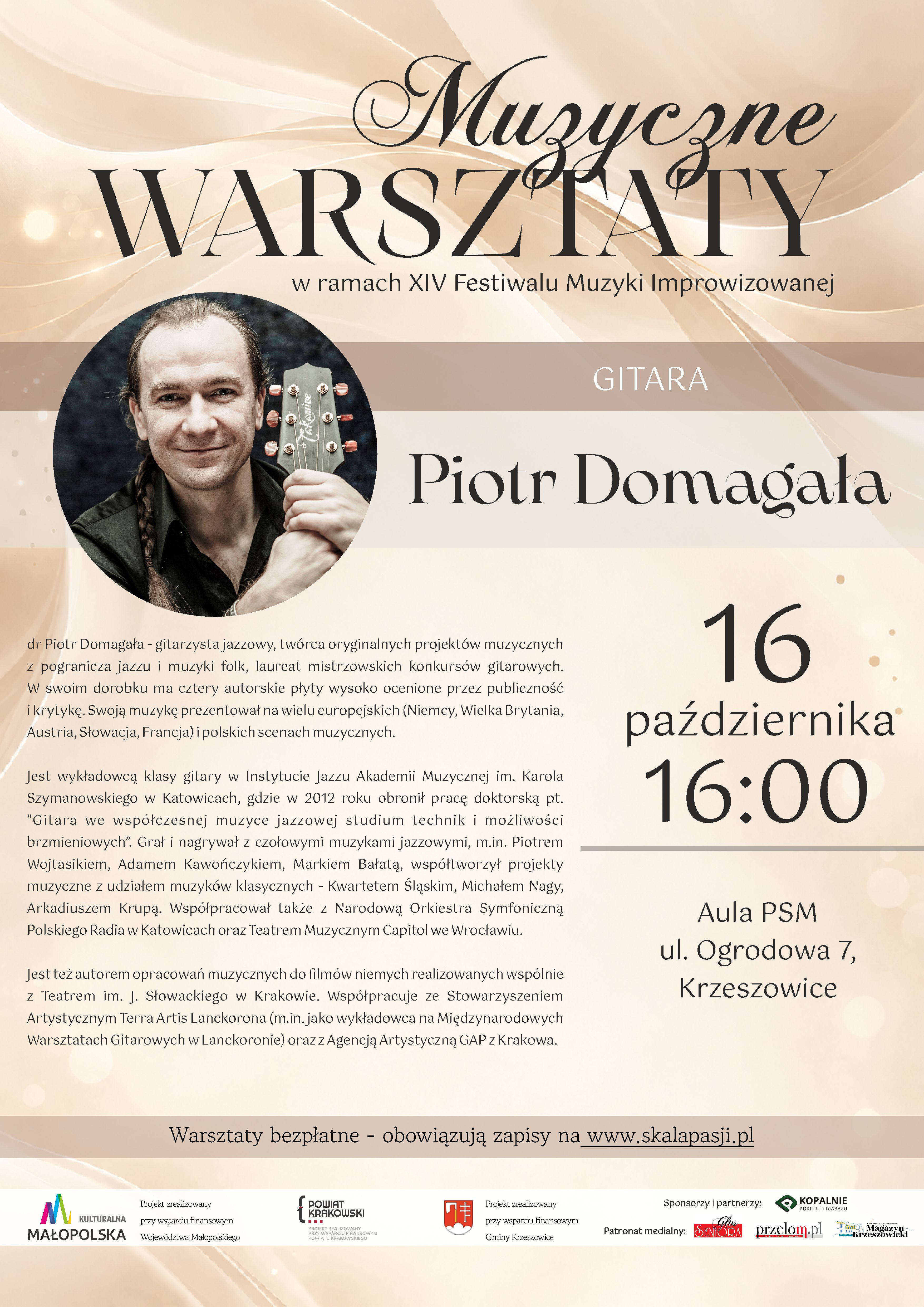 Plakat pionowy zapowiadający warsztaty muzyczne z zakresu gry na gitarze, organizowane w ramach XIV Festiwalu Muzyki Improwizowanej w Krzeszowicach. Warsztaty poprowadzi Piotr Domagała. Plakat utrzymany jest w eleganckiej, stonowanej stylistyce, z dominacją jasnych odcieni kremu, beżu i złamanej bieli, uzupełnionych ciemnobrązowym tekstem oraz delikatnymi, złocistymi akcentami. 1. Górna część plakatu – tytuł warsztatów W górnej części znajduje się duży, ozdobny napis: „Muzyczne WARSZTATY” Słowo „Muzyczne” zapisano dekoracyjną, kaligraficzną czcionką z długimi, płynnymi zawijasami. Poniżej umieszczono słowo „WARSZTATY”, zapisane bardzo dużymi, eleganckimi literami szeryfowymi w kolorze ciemnobrązowym. Pod tytułem znajduje się napis: „w ramach XIV Festiwalu Muzyki Improwizowanej” Jest on zapisany mniejszą, prostą czcionką w ciemnym kolorze. Niżej widoczny jest szeroki, poziomy pas w odcieniu jasnego, pudrowego brązu. Na jego środku, białymi, dużymi literami, zapisano: „GITARA” 2. Fotografia i nazwisko prowadzącego W lewej części plakatu znajduje się duża, okrągła fotografia przedstawiająca gitarzystę. Mężczyzna ma długie, ciemne włosy splecione w warkocz, jasną cerę i delikatny uśmiech. Ubrany jest w ciemną koszulę oraz ciemną, oliwkowozieloną kurtkę. Trzyma gitarę, której główka z kluczami widoczna jest obok jego twarzy, po prawej stronie zdjęcia. Tło fotografii jest ciemne, z rozmytymi szaroczarnymi elementami. Po prawej stronie zdjęcia, na jasnym tle, dużą, ozdobną czcionką szeryfową zapisano imię i nazwisko prowadzącego: „Piotr Domagała” 3. Biografia prowadzącego warsztaty Pod okrągłą fotografią, w lewej części plakatu, znajduje się rozbudowany opis sylwetki artysty. Tekst zapisany jest niewielką, ciemnobrązową czcionką, z wyrównaniem do lewej strony. Pełna treść brzmi: „dr Piotr Domagała - gitarzysta jazzowy, twórca oryginalnych projektów muzycznych z pogranicza jazzu i muzyki folk, laureat mistrzowskich konkursów gitarowych. W swoim dorobku ma cztery autorskie płyty wysoko ocenione przez publiczność i krytykę. Swoją muzykę prezentował na wielu europejskich (Niemcy, Wielka Brytania, Austria, Słowacja, Francja) i polskich scenach muzycznych. Jest wykładowcą klasy gitary w Instytucie Jazzu Akademii Muzycznej im. Karola Szymanowskiego w Katowicach, gdzie w 2012 roku obronił pracę doktorską pt. "Gitara we współczesnej muzyce jazzowej studium technik i możliwości brzmieniowych". Grał i nagrywał z czołowymi muzykami jazzowymi, m.in. Piotrem Wojtasikiem, Adamem Kawończykiem, Markiem Bałatą, współtworzył projekty muzyczne z udziałem muzyków klasycznych - Kwartetem Śląskim, Michałem Nagy, Arkadiuszem Krupą. Współpracował także z Narodową Orkiestrą Symfoniczną Polskiego Radia w Katowicach oraz Teatrem Muzycznym Capitol we Wrocławiu. Jest też autorem opracowań muzycznych do filmów niemych realizowanych wspólnie z Teatrem im. J. Słowackiego w Krakowie. Współpracuje ze Stowarzyszeniem Artystycznym Terra Artis Lanckorona (m.in. jako wykładowca na Międzynarodowych Warsztatach Gitarowych w Lanckoronie) oraz z Agencją Artystyczną GAP z Krakowa.” 4. Data, godzina i miejsce warsztatów W prawej części plakatu, na jasnym, kremowo-beżowym tle, umieszczono duży blok informacyjny dotyczący terminu wydarzenia. Data zapisana jest w trzech liniach: „16 października 16:00” Liczba „16” jest bardzo duża i znajduje się na górze. Poniżej zapisano słowo „października”, a jeszcze niżej godzinę „16:00”, również dużymi cyframi. Pod godziną znajduje się cienka, pozioma linia w kolorze szarobeżowym. Poniżej umieszczono informację o miejscu warsztatów: „Aula PSM ul. Ogrodowa 7, Krzeszowice” Tekst jest wyśrodkowany, zapisany ciemną czcionką o eleganckim, klasycznym kroju. 5. Informacja o zapisach i bezpłatnym udziale W dolnej części głównego pola plakatu znajduje się szeroki, poziomy pas w kolorze jasnego, pudrowego brązu. Umieszczono na nim wyśrodkowany napis: „Warsztaty bezpłatne - obowiązują zapisy na www.skalapasji.pl” Adres internetowy „www.skalapasji.pl” jest podkreślony. Informacja wskazuje, że udział w warsztatach jest bezpłatny, ale wymaga wcześniejszego zgłoszenia. 6. Sponsorzy, partnerzy i patronaty medialne Na samym dole plakatu znajduje się biały, poziomy pas z logotypami instytucji wspierających wydarzenie, sponsora oraz patronów medialnych. Po lewej stronie widoczne jest logo: „KULTURALNA MAŁOPOLSKA” Obok niego znajduje się informacja: „Projekt zrealizowany przy wsparciu finansowym Województwa Małopolskiego” Dalej umieszczono logo i nazwę: „POWIAT KRAKOWSKI” wraz z informacją: „PROJEKT ZREALIZOWANY PRZY WSPARCIU FINANSOWYM POWIATU KRAKOWSKIEGO” Następnie widoczny jest herb/logo Gminy Krzeszowice oraz tekst: „Projekt zrealizowany przy wsparciu finansowym Gminy Krzeszowice” W prawej części pasa znajduje się nagłówek: „Sponsorzy i partnerzy:” Pod nim umieszczono logo i nazwę sponsora: „KOPALNIE PORFIRU I DIABAZU” z dopiskiem: „Sp. z o.o.” Niżej znajduje się nagłówek: „Patronat medialny:” oraz trzy logotypy patronów medialnych: - „Głos Seniora” - „przełom.pl” - „Krzeszowicki Magazyn” 7. Opis tła, kolorystyki i kompozycji Tło plakatu jest jasne, kremowo-beżowe, z delikatnymi, płynnie układającymi się falami przypominającymi smugi światła, jedwabną tkaninę lub fale dźwiękowe. W górnej i bocznych częściach widoczne są cienkie, jasne linie, subtelne refleksy oraz rozproszone, niewielkie punkty świetlne w kolorach białym i złocistym. Najważniejsze kolory plakatu to: - kremowy i złamana biel – stanowią podstawę tła; - beż i jasny, pudrowy brąz – wykorzystane w poziomych pasach informacyjnych; - ciemny brąz i niemal czarny – kolory tytułów, nazwiska prowadzącego i tekstu biograficznego; - szarości i czerń – widoczne na fotografii gitarzysty; - oliwkowa zieleń – element ubrania przedstawionego na zdjęciu. Kompozycja jest asymetryczna: fotografia oraz tekst biograficzny zajmują lewą część plakatu, natomiast data, godzina i miejsce warsztatów znajdują się po prawej stronie. Duże, ozdobne liternictwo w nagłówku przyciąga uwagę, a jasne tło zapewnia czytelność informacji. Dolny pas z logotypami ma charakter organizacyjno-informacyjny. Plakat zaprasza na bezpłatne warsztaty gitarowe z Piotrem Domagałą, organizowane w ramach XIV Festiwalu Muzyki Improwizowanej. Spotkanie odbędzie się 16 października o godzinie 16:00 w Auli PSM przy ul. Ogrodowej 7 w Krzeszowicach. Obowiązują zapisy na stronie www.skalapasji.pl.