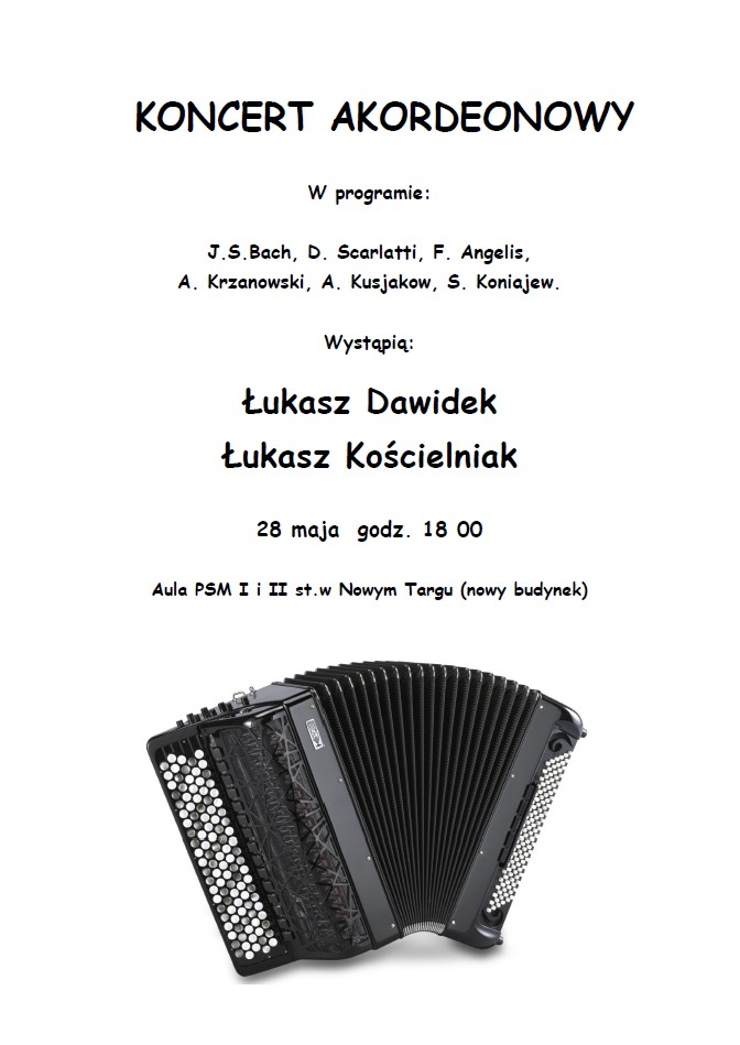 Na plakacie znajduje się zapowiedź Koncertu Akordeonowego. Na samej górze, dużymi, pogrubionymi literami, widnieje tytuł wydarzenia: "KONCERT AKORDEONOWY". Poniżej, mniejszym drukiem, znajduje się informacja o programie koncertu: W programie utwory następujących kompozytorów: J.S. Bach, D. Scarlatti, F. Angelis, A. Krzanowski, A. Kusjakow, S. Koniajew. Następnie widnieje sekcja "Wystąpią:", a pod nią nazwiska dwóch wykonawców, zapisane pogrubioną czcionką: Łukasz Dawidek Łukasz Kościelniak Pod spodem znajduje się data i godzina wydarzenia: 28 maja, godz. 18:00 Miejsce koncertu to: Aula PSM I i II stopnia w Nowym Targu (nowy budynek) Na dole plakatu umieszczone jest zdjęcie dużego, klasycznego akordeonu guzikowego w kolorze czarnym. Instrument widoczny jest z boku, rozłożony, z widocznymi przyciskami po obu stronach.