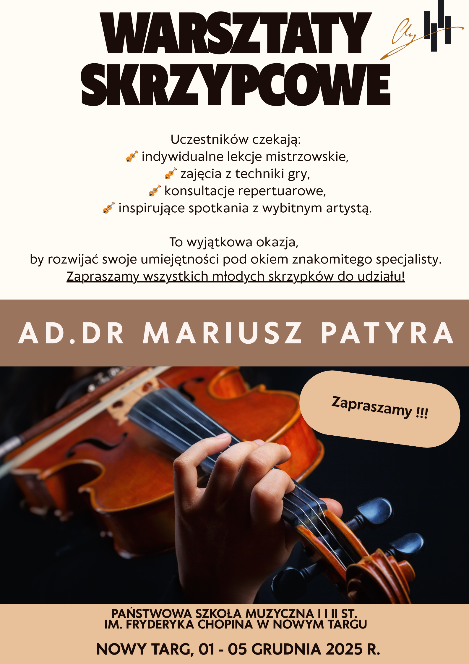 Plakat ma charakter informacyjny i promuje warsztaty skrzypcowe. Utrzymany jest w eleganckiej, stonowanej kolorystyce: dominują beże, brązy i czerń. Górna część plakatu Na samej górze, dużymi, bardzo wyrazistymi czarnymi literami widnieje tytuł: „WARSZTATY SKRZYPCOWE”. Po prawej stronie tytułu znajduje się drobny graficzny znak – abstrakcyjny symbol składający się z trzech pionowych kresek oraz ozdobnego podpisu. Część środkowa Pod tytułem znajduje się tekst opisujący, co czeka uczestników. Obok każdego punktu widnieje mała ikonka skrzypiec. Wśród punktów wymieniono: indywidualne lekcje mistrzowskie, zajęcia z techniki gry, konsultacje repertuarowe, inspirujące spotkania z wybitnym artystą. Niżej widnieje informacja zachęcająca do udziału, podkreślająca, że to wyjątkowa okazja do rozwoju umiejętności pod okiem specjalisty. Zapis: „Zapraszamy wszystkich młodych skrzypków do udziału!” — podkreślony. Pasek z imieniem prowadzącego Na szerokim, beżowo-brązowym pasie umieszczone jest imię i nazwisko prowadzącego warsztaty: „AD. DR MARIUSZ PATYRA” – dużymi białymi literami. Dolna część z fotografią Niżej znajduje się zdjęcie skrzypiec trzymanych przez grającego. Widać dłoń na podstrunnicy, smyczek nie jest widoczny. Scena oświetlona jest punktowo — instrument ma ciepły, brązowy kolor, a tło jest ciemne. W prawym górnym rogu zdjęcia widnieje beżowy owal z napisem: „Zapraszamy !!!”. Dolny pasek plakatu Na końcu umieszczono informacje organizacyjne: Państwowa Szkoła Muzyczna I i II st. im. Fryderyka Chopina w Nowym Targu Nowy Targ, 01 – 05 grudnia 2025 r. Tekst jest wyśrodkowany i ma kolor brązowy.