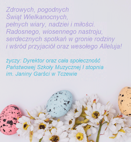 Na białym tle tekst w pastelowych kolorach: Zdrowych, pogodnych Świąt Wielkanocnych, pełnych wiary, nadziei i miłości. Radosnego, wiosennego nastroju, serdecznych spotkań w gronie rodziny i wśród przyjaciół oraz wesołego Alleluja! życzy: Dyrektor oraz cała społeczność Państwowej Szkoły Muzycznej I stopnia im. Janiny Garści w Tczewie. Na dole wstawiona fotografia kolorowych pisanek i kwiatków rumianku.