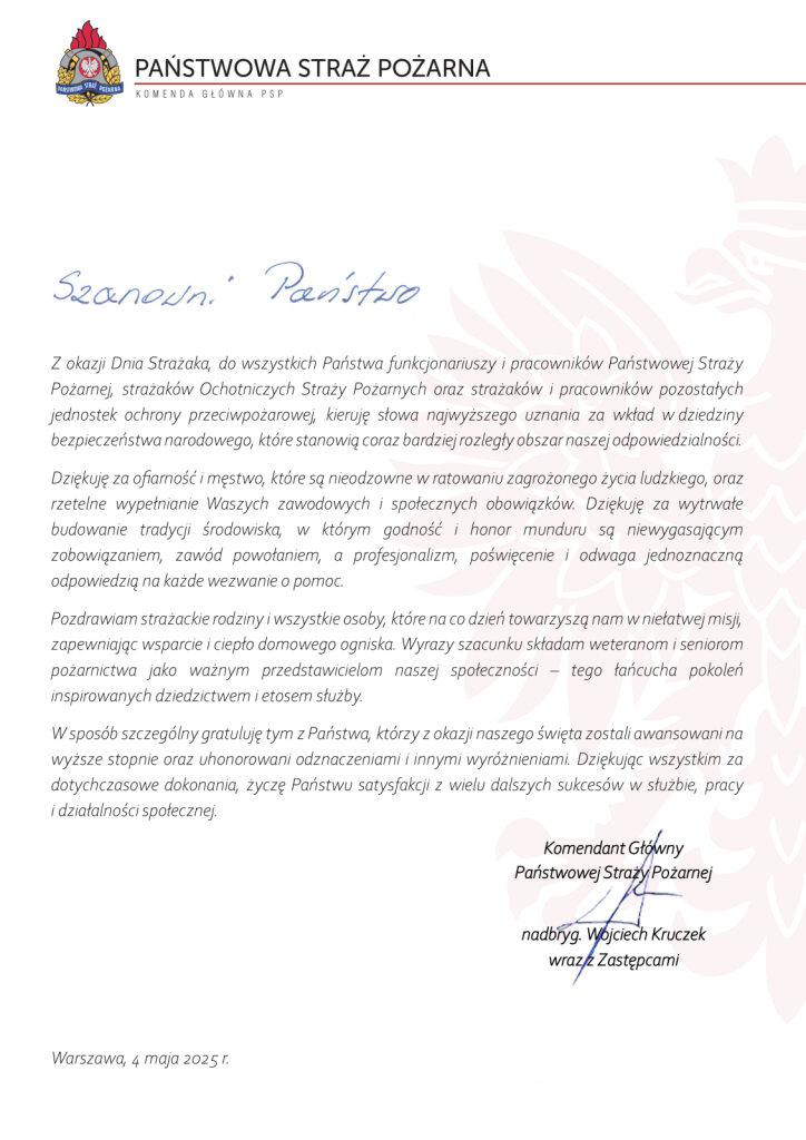 Nagłówek: PAŃSTWOWA STRAŻ POŻARNA KOMENDA GŁÓWNA PSP (z logo PSP) Rozpoczęcie listu odręcznym pismem: Szanowni Państwo Treść listu: Z okazji Dnia Strażaka, Komendant Główny Państwowej Straży Pożarnej kieruje słowa najwyższego uznania do wszystkich funkcjonariuszy i pracowników PSP, strażaków OSP oraz pracowników innych jednostek ochrony przeciwpożarowej. Dziękuje za ich wkład w bezpieczeństwo narodowe, które staje się coraz większym obszarem odpowiedzialności. Wyraża podziękowania za odwagę i męstwo w ratowaniu zagrożonego życia, rzetelność w pracy zawodowej i społecznej oraz za budowanie strażackiej tradycji. Podkreśla znaczenie godności i honoru munduru oraz niezawodność w reagowaniu na wezwania o pomoc. Przekazuje również pozdrowienia strażackim rodzinom i osobom wspierającym ich misję. Składa wyrazy szacunku weteranom i seniorom pożarnictwa jako ważnym przedstawicielom społeczności oraz pokoleniowego dziedzictwa służby. Szczególne gratulacje kieruje do osób awansowanych i odznaczonych. Dziękuje wszystkim za dotychczasowe dokonania i życzy satysfakcji, sukcesów w służbie, pracy i działalności społecznej. Podpisano: Komendant Główny Państwowej Straży Pożarnej nadbryg. Wojciech Kruczek wraz z Zastępcami Data: Warszawa, 4 maja 2025 r.