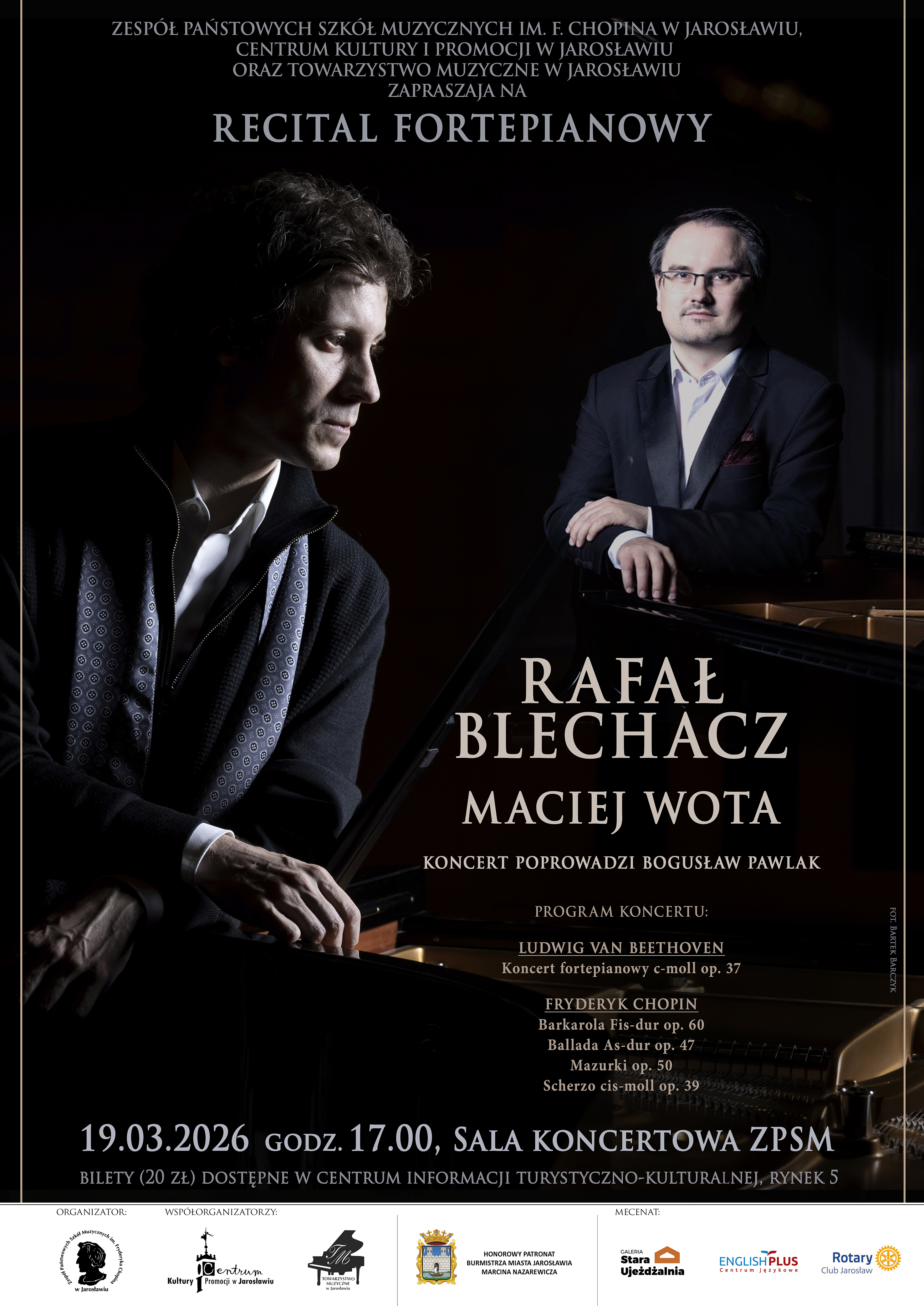 Pionowy plakat koncertowy z pełnymi informacjami o wydarzeniu, utrzymany w eleganckiej, ciemnej stylistyce. Górna sekcja: Tekst informujący o organizatorach: Zespół Państwowych Szkół Muzycznych im. F. Chopina w Jarosławiu, Centrum Kultury i Promocji w Jarosławiu oraz Towarzystwo Muzyczne w Jarosławiu. Poniżej nagłówek: „RECITAL FORTEPIANOWY”. Warstwa wizualna: Środkową część zajmuje to samo zdjęcie dwóch pianistów co na banerze (Rafał Blechacz po lewej, Maciej Wota po prawej). Artyści znajdują się przy fortepianach, oświetleni punktowym, kontrastowym światłem na czarnym tle. Informacje o programie: Po prawej stronie, pod nazwiskami artystów, widnieje dopisek: „KONCERT POPROWADZI BOGUSŁAW PAWLAK”. Poniżej wyszczególniono utwory: Ludwig van Beethoven: Koncert fortepianowy c-moll op. 37. Fryderyk Chopin: Barkarola Fis-dur op. 60, Ballada As-dur op. 47, Mazurki op. 50, Scherzo cis-moll op. 39. Dolna sekcja: * Data i miejsce: „19.03.2026 godz. 17.00, SALA KONCERTOWA ZPSM”. Bilety: Informacja o biletach w cenie 20 zł dostępnych w Centrum Informacji Turystyczno-Kulturalnej (Rynek 5). Stopka: Logotypy organizatorów, patronów honorowych (Burmistrz Miasta Jarosławia) oraz mecenasów wydarzenia.