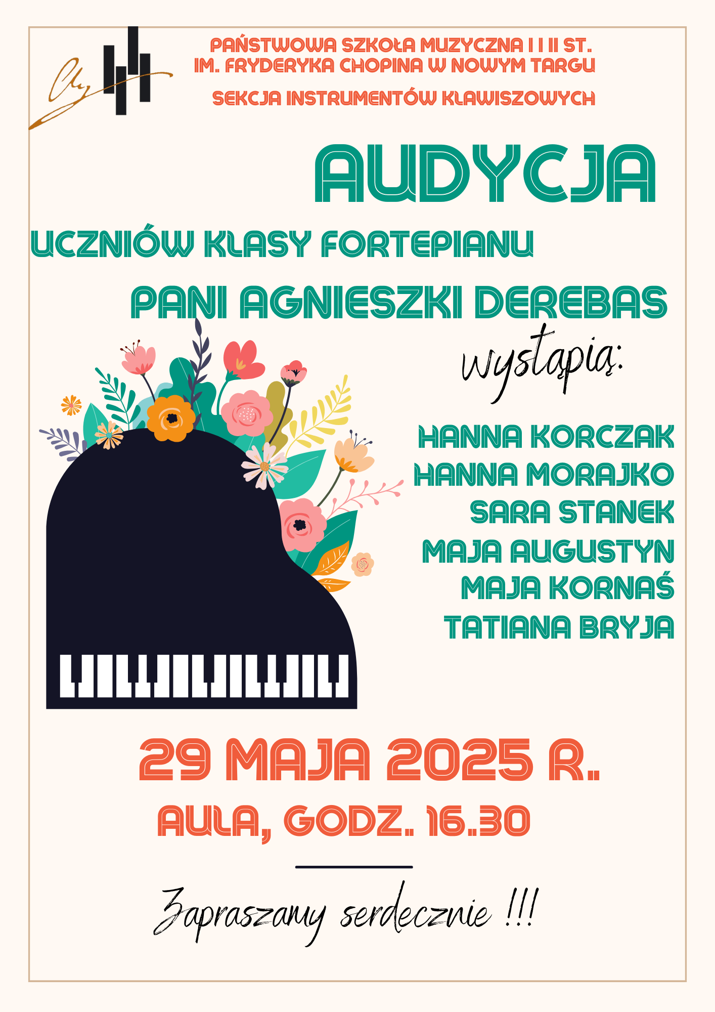 Ten plakat jest reklamą audycji muzycznej, utrzymany w jasnej, radosnej stylistyce z elementami florystycznymi. W górnej części plakatu, po lewej stronie, znajduje się małe, stylizowane logo z kluczem wiolinowym w ciemnym kolorze. Obok, dużymi literami, napisano: "PAŃSTWOWA SZKOŁA MUZYCZNA I I II ST. IM. FRYDERYKA CHOPINA W NOWYM TARGU SEKCJA INSTRUMENTÓW KLAWISZOWYCH". Poniżej, zielonymi, pogrubionymi literami, widnieje napis: "AUDYCJA UCZNIÓW KLASY FORTEPIANU PANI AGNIESZKI DEREBAS". W centralnej części plakatu dominuje stylizowana grafika czarnego fortepianu z otwartą klapą. Na klapie fortepianu i wokół niego rozkwitają kolorowe kwiaty i liście w odcieniach różu, pomarańczy, żółci, zieleni i bieli, tworząc wesołą, wiosenną kompozycję. Po prawej stronie od fortepianu, kursywą, zapisano słowo "wystąpią:", a poniżej, zielonymi literami, wymieniono nazwiska sześciu uczniów: HANNA KORCZAK HANNA MORAJKO SARA STANEK MAJA AUGUSTYN MAJA KORNAŚ TATIANA BRYJA W dolnej części plakatu, pogrubionymi, czerwonymi literami, podano datę i miejsce wydarzenia: "29 MAJA 2025 R. AULA, GODZ. 16.30". Na samym dole, kursywą, znajduje się serdeczne zaproszenie: "Zapraszamy serdecznie !!!". Całość plakatu osadzona jest na białym tle z delikatną, beżową ramką. Kolorystyka jest żywa i optymistyczna, idealna na wydarzenie muzyczne dla młodych talentów.
