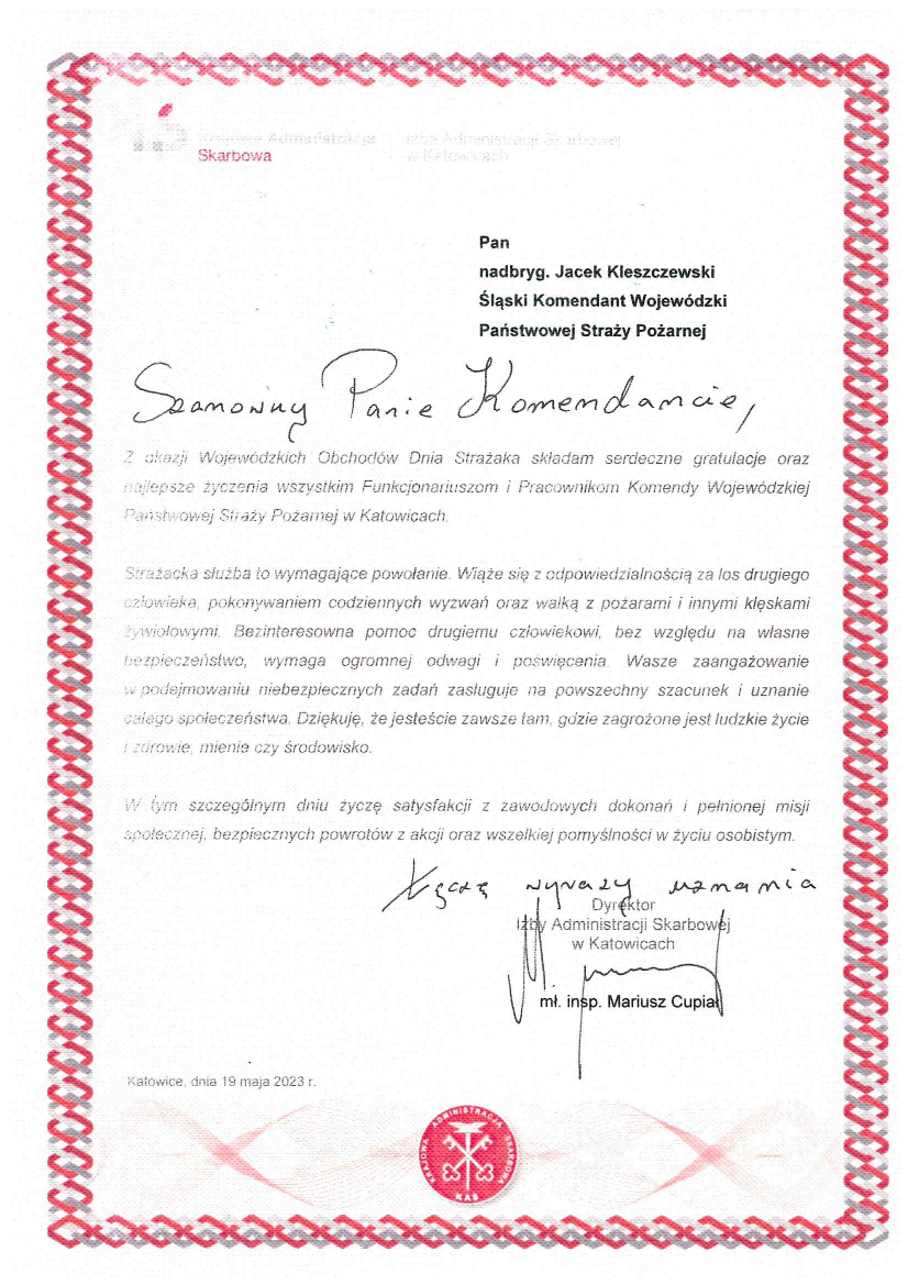 Krajowa Administracja Skarbowa, Izba Administracji Skarbowej w Katowicach Pan Nadbryg. Jacek Kleszczewski Śląski Komendant Wojewódzki Państwowej Straży Pożarnej Szanowny Panie Komendancie Z okazji Wojewódzkich Obchodów Dnia Strażaka składam serdeczne gratulacje oraz najlepsze życzenia wszystkim Funkcjonariuszom i Pracownikom Komendy Wojewódzkiej Państwowej Straży Pożarnej w Katowicach. Strażacka służba to wymagające powołanie. Wiąże się z odpowiedzialnością za los drugiego człowieka, pokonywaniem codziennych wyzwań oraz walką z pożarami i innymi klęskami żywiołowymi. Bezinteresowna pomoc drugiemu człowiekowi, bez względu na własne bezpieczeństwo, wymaga ogromnej odwagi i poświęcenia. Wasze zaangażowanie w podejmowaniu niebezpiecznych zadań zasługuje na powszechny szacunek i uznanie całego społeczeństwa. Dziękuję, że jesteście zawsze tam, gdzie zagrożone jest ludzkie życie i zdrowie, mienie czy środowisko. W tym szczególnym dniu życzę satysfakcji z zawodowych dokonań i pełnionej misji społecznej, bezpiecznych powrotów z akcji oraz wszelkiej pomyślności w życiu osobistym. \ Łączę wyrazy uznania Dyrektor Izby Administracji Skarbowej w Katowicach Mł. insp. Mariusz Cupiał