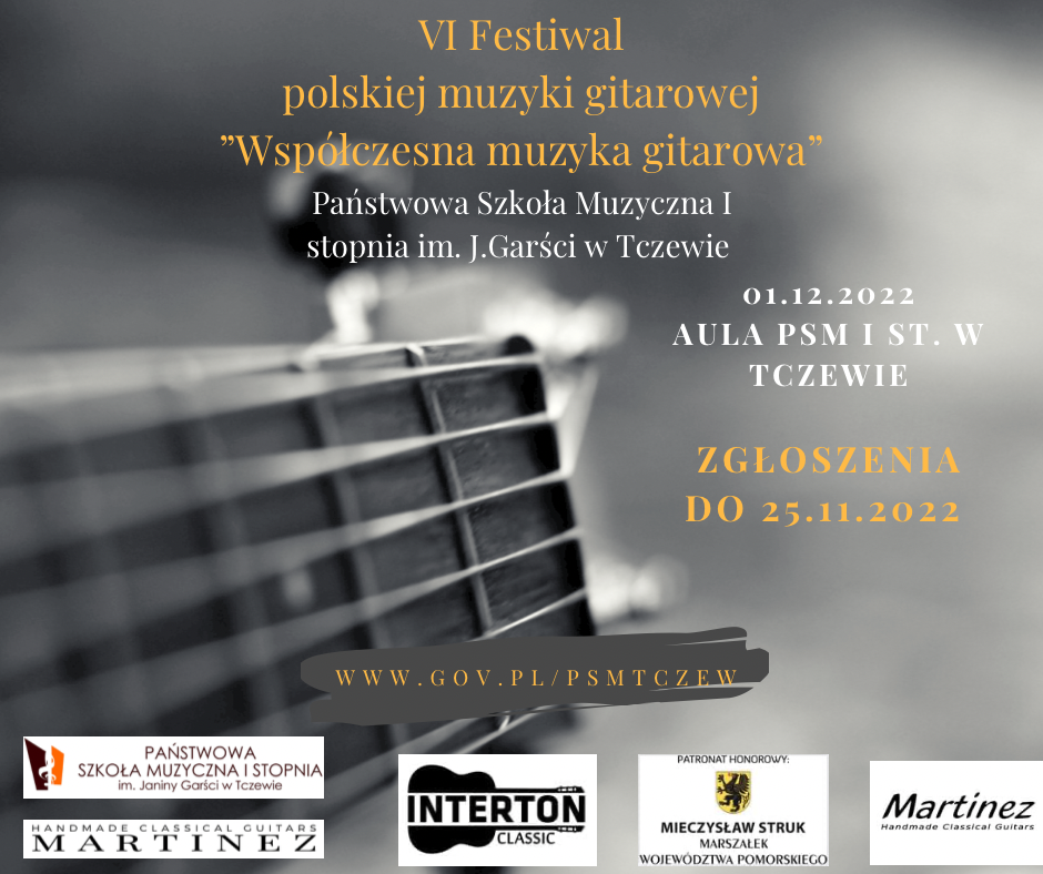 Grafika. Plakat konkursu. Na szarym tle fragment gryfu i główki gitary (zdjęcie czarnobiałe) - usytuowane z lewej i w centralnej części grafiki. Na górze po środku napis żółtym kolorem czcionki: VI Festiwal polskiej muzyki gitarowej "Współczesna muzyka gitarowa". Poniżej na środku kolejny napis, tym razem białą czcionką: Państwowa Szkoła Muzyczna I stopnia im. J. Garści w Tczewie. Poniżej z prawej strony napis białym kolorem czcionki: 01.12.2022 AULA PSM I ST. W TCZEWIE. Poniżej żółtym kolorem czcionki: ZGŁOSZENIA DO 25.11.2022. Poniżej na środku na ciemnoszarej plamie napis żółtą czcionką: www.gov.pl/psmtczew. Na dole loga sponsorów i patronatu: logo PAŃSTWOWEJ SZKOŁY MZUYZCNEJ I STOPNIA w Tczewie, Handmade Classical Guitars MARTINEZ, INTERTON CLASSIC, Mieczysław Struk Marszałek województwa pomorskiego, Martinez.