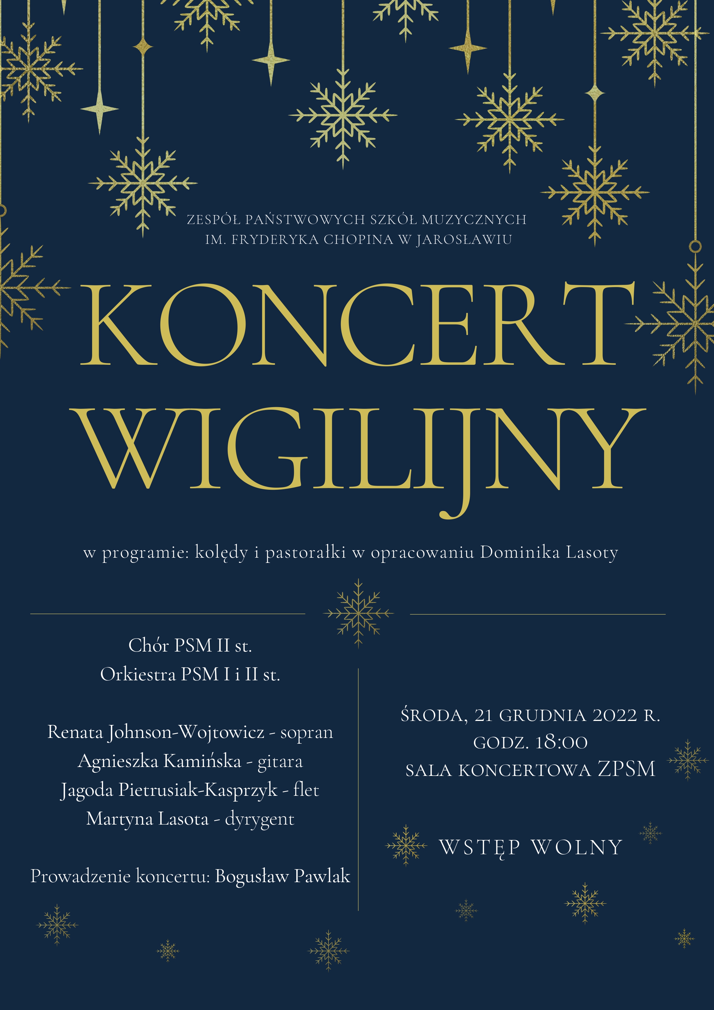 Plakat ne granatowym tle, z elementami wiszących ozdób świątecznych w kształcie płatków śniegu. Pod ozdobami na środku napis: ZPSM im. F.Chopina w Jarosławiu, a pod nim centralnie umieszczony duży złoty napis "KONCERT WIGILIJNY" Poniżej mniejszy napis: "w programie kolędy i pastorałki w opracowaniu Dominika Lasoty" W dolnej części plakatu wymienieni wykonawcy: Chór PSM II st, Orkiestra PSM I i II st. Renata Johnson-Wojtowicz - sopran, Agnieszka Kamińska - gitara, Jagoda Pietrusiak-Kasprzyk - flet, Martyna Lasota - dyrygent. Prowadzenie koncertu: Bogusław Pawlak Środa 21 grudnia 2022, godz. 18.00 Sala koncertowa ZPSM. Wstęp wolny.