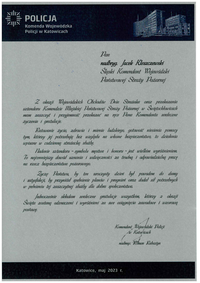 Policja Komenda Wojewódzka Policji w Katowicach Pan nadbryg. Jacek Kleszczewski Śląski Komendant Wojewódzki Państwowej Straży Pożarnej Z okazji Wojewódzkich Obchodów Dnia Strażaka oraz przekazania sztandaru Komendy Miejskiej Państwowej Straży Pożarnej w Świętochłowicach mam zaszczyt i przyjemność przekazać na ręce Pana Komendanta serdeczne życzenia i gratulacje. Ratowanie życia, zdrowia i mienia ludzkiego, gotowość niesienia pomocy tym, którzy jej potrzebują bez względu na własne bezpieczeństwo, to działania wpisane w codzienną strażacką służbę. Nadanie sztandaru – symbolu męstwa i honoru – jest wielkim wyróżnieniem. To najcenniejszy dowód uznania i wdzięczności za trudną i odpowiedzialną pracę na rzecz bezpieczeństwa pożarowego. Życzę Państwu, by ten uroczysty dzień był powodem do dumy i satysfakcji, by przyniósł spełnienie planów i pragnień oraz dodał sił potrzebnych w pełnieniu tej zaszczytnej służby dla dobra społeczeństwa. Jednocześnie składam serdeczne gratulacje wszystkim, którzy z okazji Święta zostaną odznaczeni i wyróżnieni za swe osiągnięcia zawodowe i wzorową postawę. Komendant Wojewódzki Policji w Katowicach Nainsp. Roman Rabsztyn Katowice, maj 2023 r. 