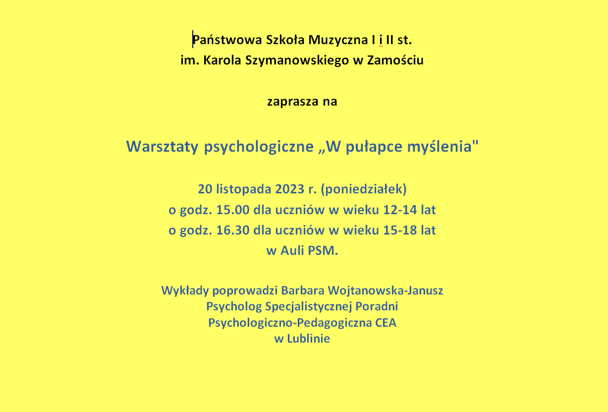 Plakat Warsztaty psychologiczne „W pułapce myślenia" Plakat na żółtym tle. Na środku,u góry napis: Państwowa Szkoła Muzyczna I i II st.im. Karola Szymanowskiego w Zamościu zaprasza na Warsztaty psychologiczne „W pułapce myślenia" - 20 listopada 2023 r. (poniedziałek) o godz. 15.00 dla uczniów w wieku 12-14 lat, o godz. 16.30 dla uczniów w wieku 15-18 lat w Auli PSM. Wykłady poprowadzi Barbara Wojtanowska-Janusz - Psycholog Specjalistycznej Poradni Psychologiczno-Pedagogiczna CEA w Lublinie.