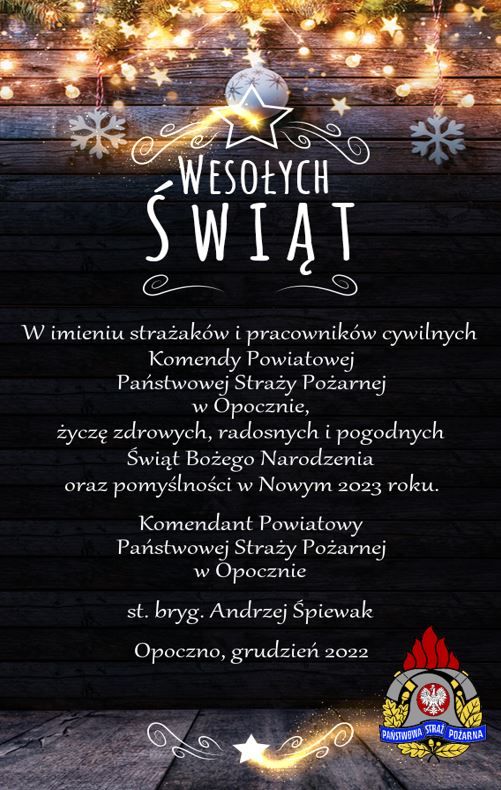 Wesołych Świąt w imieniu strażaków i pracowników cywilnych Komendy Powiatowej Państwowej Straży Pożarnej w Opocznie, życzę zdrowych , radosnych i pogodnych Świąt Bożego Narodzenia oraz pomyślności w Nowym 2023 roku. Komendant Powiatowy Państwowej Straży Pożarnej w Opocznie st. bryg. Andrzej Śpiewak Opoczno, grudzień 2022