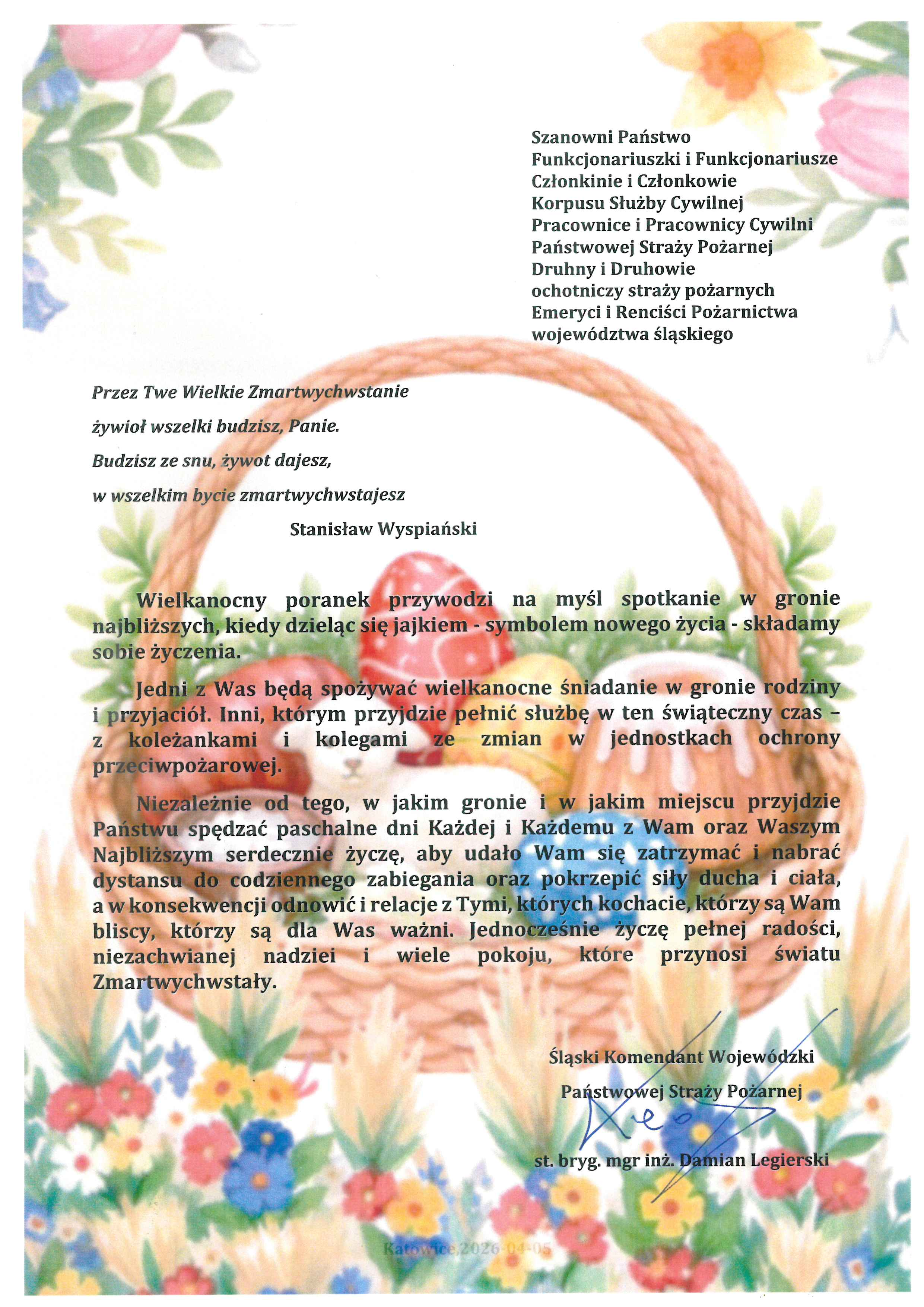 Katowice, 2026-04-05 Szanowni Państwo Funkcjonariuszki i Funkcjonariusze Członkinie i Członkowie Korpusu Służby Cywilnej Pracownice i Pracownicy Cywilni Państwowej Straży Pożarnej Druhny i Druhowie ochotniczy straży pożarnych Emeryci i Renciści Pożarnictwa województwa śląskiego Przez Twe Wielkie Zmartwychwstanie żywioł wszelki budzisz, Panie. Budzisz ze snu, żywot dajesz, w wszelkim bycie zmartwychwstajesz Stanisław Wyspiański Wielkanocny poranek przywodzi na myśl spotkanie w gronie najbliższych, kiedy dzieląc się jajkiem - symbolem nowego życia - składamy sobie życzenia. Jedni z Was będą spożywać wielkanocne śniadanie w gronie rodziny i przyjaciół. Inni, którym przyjdzie pełnić służbę w ten świąteczny czas – z koleżankami i kolegami ze zmian w jednostkach ochrony przeciwpożarowej. Niezależnie od tego, w jakim gronie i w jakim miejscu przyjdzie Państwu spędzać paschalne dni Każdej i Każdemu z Wam oraz Waszym Najbliższym serdecznie życzę, aby udało Wam się zatrzymać i nabrać dystansu do codziennego zabiegania oraz pokrzepić siły ducha i ciała, a w konsekwencji odnowić i relacje z Tymi, których kochacie, którzy są Wam bliscy, którzy są dla Was ważni. Jednocześnie życzę pełnej radości, niezachwianej nadziei i wiele pokoju, które przynosi światu Zmartwychwstały. Śląski Komendant Wojewódzki Państwowej Straży Pożarnej st. bryg. mgr inż. Damian Legierski