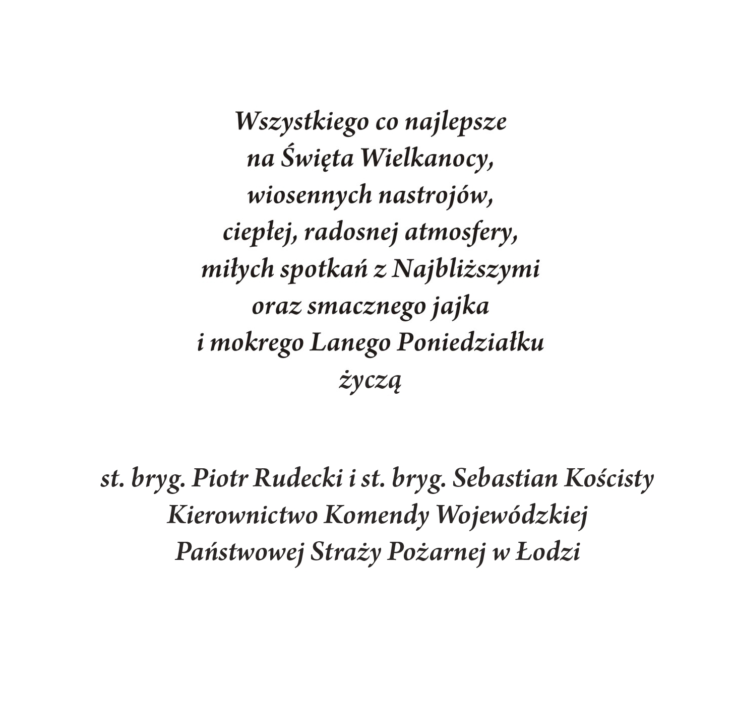 Wszystkiego co najlepsze na Święta Wielkanocy, wiosenny nastrojów, ciepłej, radosnej atmosfery, miłych spotkań z Najbliższymi oraz smacznego jajka i mokrego Lanego Poniedziałku życzą st. bryg. Piotr Rudecki i st. bryg. Sebastian Kościsty Kierownictwo Komendy Wojewódzkiej Państwowej Straży Pożarnej w Łodzi