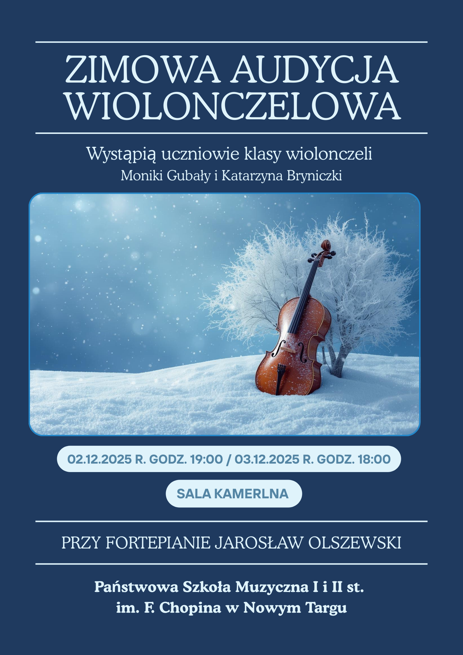 Grafika jest eleganckim plakatem utrzymanym w chłodnej, zimowej kolorystyce – dominują odcienie granatu i błękitu. Na górze widnieje duży, biały napis: „ZIMOWA AUDYCJA WIOLONCZELOWA” Pod nim mniejszym drukiem: „Wystąpią uczniowie klasy wiolonczeli Moniki Gubały i Katarzyny Bryniczki” Centralną część plakatu zajmuje obraz przedstawiający wiolonczelę opartą o ośnieżone drzewko. Instrument stoi na białej, śnieżnej polanie, a wokół unoszą się delikatne płatki śniegu. Całość wygląda spokojnie i nastrojowo, jak zimowy pejzaż. Niżej, w białych elipsach, umieszczono daty koncertów: 02.12.2025, godz. 19:00, 03.12.2025, godz. 18:00 Pod nimi znajduje się napis: „Sala kameralna” Jeszcze niżej, elegancką czcionką: „Przy fortepianie Jarosław Olszewski” Na dole plakatu wypisano miejsce wydarzenia: Państwowa Szkoła Muzyczna I i II st. im. F. Chopina w Nowym Targu