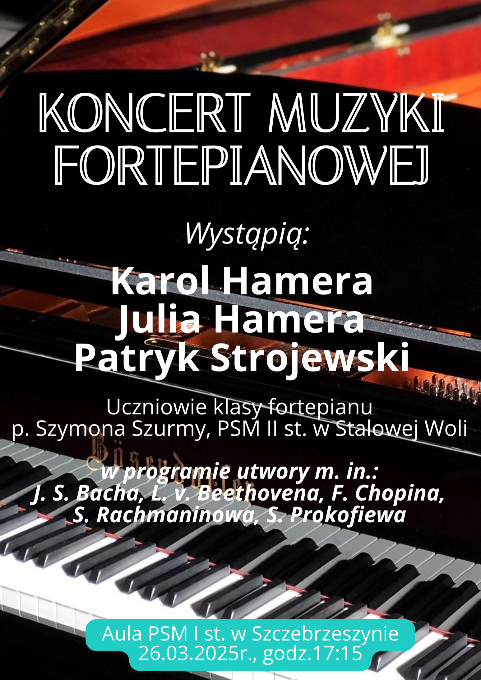 W tle fortepian. Na środku napis Koncert muzyki fortepianowej wystąpią Karol Hamera, Julia Hamera, Patryk Strojewski uczniowie klasy fortepianu p. Szymona Szurmy, PSM II st. w Stalowej Woli. W programie utwory m. in.: J. S> Bacha, L v Beethovena, F. Chopina, S. Rachmaninowa, S. Prokofiewa. Aula PSM I st. w Szczebrzeszynie 26. 03. 2025 r., godz. 17:15