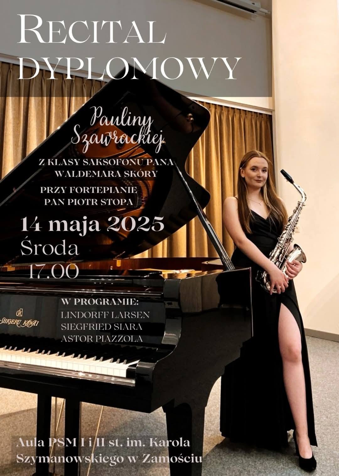 Plakat przedstawia zapowiedź recitalu dyplomowego Pauliny Szawrackiej z klasy saksofonu pana Waldemara Skóry, przy fortepianie towarzyszyć będzie pan Piotr Stopa. Wydarzenie odbędzie się 14 maja 2025 roku (środa) o godzinie 17:00. W programie recitalu znajdą się utwory kompozytorów: Lindorff Larsen, Siegfried Siara oraz Astor Piazzolla. Recital odbędzie się w Auli PSM I i II st. im. Karola Szymanowskiego w Zamościu. Na plakacie znajduje się zdjęcie artystki w długiej czarnej sukni, trzymającej saksofon, stojącej obok fortepianu koncertowego marki Shigeru Kawai. W tle widoczne są kotary sceniczne.