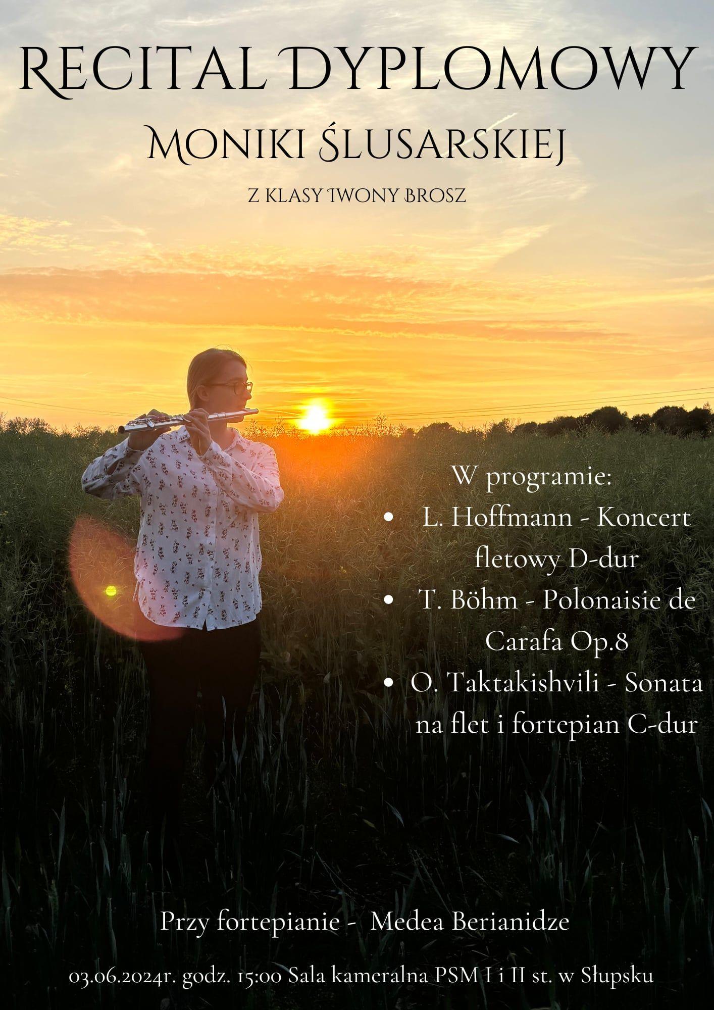 Plakat kolorowy. Długowłosa dziewczyna grająca na flecie poprzecznym na tle zachodzącego słońca stojąca na polu dojrzewającego rzepaku. Napis o treści: RECITAL DYPLOMOWY MONIKI ŚLUSARSKIEJ Z KLASY TWONY BROSZ W programie: L. Hoffmann - Koncert fletowy D-dur T. Böhm - Polonaisie de Carafa Op.8 • O. Taktakishvili - Sonata na flet i fortepian C-dur Przy fortepianie - Medea Berianidze 03.06.2024r. godz. 15:00 Sala kameralna PSM I i II st. w Słupsku
