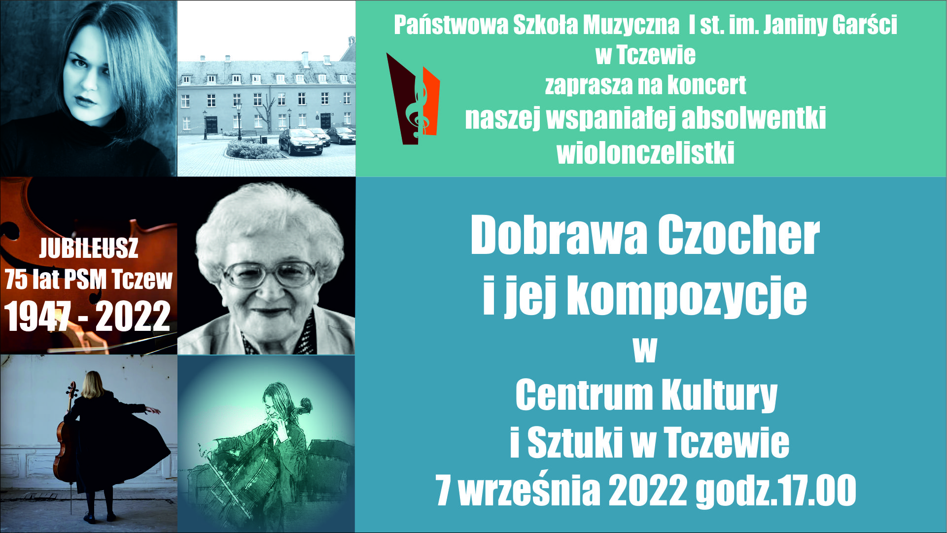 Grafika składająca się z 6 kwadratów i 2 prostokątów. W lewym górnym rogu kwadrat ze zdjęciem twarzy wiolonczelistki – Dobrawy Czocher. Poniżej w kwadracie zdjęcie fragmentu wiolonczeli z napisem JUBILEUSZ 75 lat PSM Tczew 1947-2022. W dolnym lewym rogu zdjęcie w kwadracie wiolonczelistki stojącej tyłem do obiektywu aparatu, która trzyma wiolonczelę. Bliżej środka na górze zdjęcie w sepii fragmentu budynku szkoły. Poniżej fotografia twarzy Janiny Garści, patronki szkoły. Na dole zdjęcie-grafika wiolonczelistki Dobrawy Czocher. Środkową i prawą część grafiki stanowią dwa prostokąty. Wyższy w kolorze morskim z logo szkoły i napisem: Państwowa Szkołą Muzyczna I stopnia im. Janiny Garści w Tczewie zaprasza na koncert naszej wspaniałej wiolonczelistki. Na niższym błękitnym prostokącie biały napis: Dobrawa Czocher i jej kompozycje w Centrum Kultury i Sztuki w Tczewie 7 września 2022 godzina 17:00.
