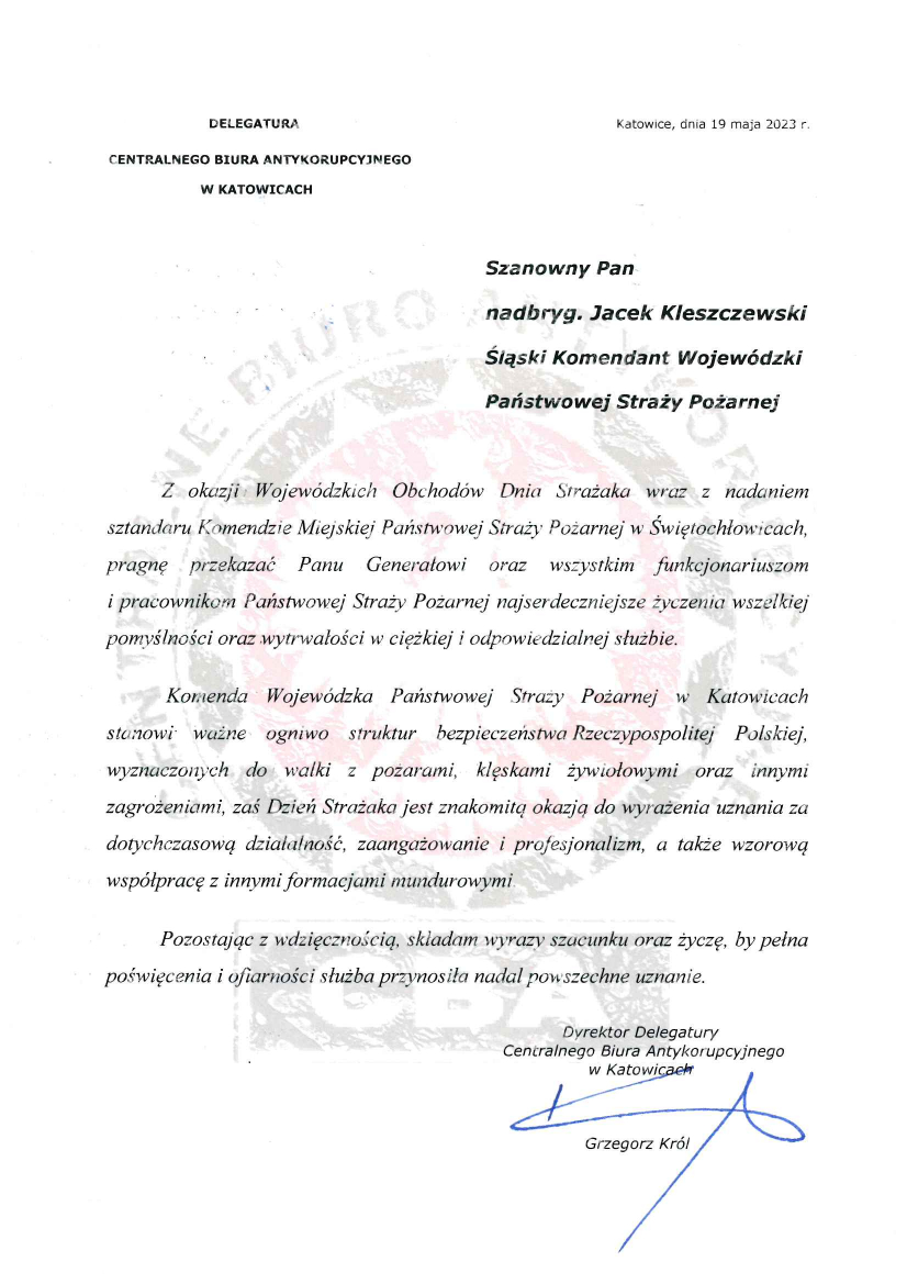 Delegatura Centralnego Biura Antykorupcyjnego w Katowicach Katowice, 19 maja 2023 r. Szanowny Pan nadbryg. Jacek Kleszczewski Śląski Komendant Wojewódzki Państwowej Straży Pożarnej Z okazji Wojewódzkich Obchodów Dnia Strażaka wraz z nadaniem sztandaru Komendzie Miejskiej Państwowej Straży Pożarnej w Świętochłowicach, pragnę przekazać Panu Generałowi oraz wszystkim funkcjonariuszom i pracownikom Państwowej Straży Pożarnej najserdeczniejsze życzenia wszelkiej pomyślności oraz wytrwałości w ciężkiej i odpowiedzialnej służbie. Komenda Wojewódzka Państwowej Straży Pożarnej w Katowicach stanowi ważne ogniwo struktur bezpieczeństwa Rzeczpospolitej Polskiej, wyznaczonych do walki z pożarami, klęskami żywiołowymi oraz innymi zagrożeniami, zaś Dzień Strażaka jest znakomitą okazją do wyrażenia uznania za dotychczasową działalność, zaangażowanie i profesjonalizm, a także wzorową współpracę z innymi formacjami mundurowymi. Pozostając z wdzięcznością , składam wyraz szacunku oraz życzę, by pełna poświęcenia i ofiarności służba przynosiła nadal powszechne uznanie. Dyrektor Delegatury Centralnego Biura Antykorupcyjnego w Katowicach Grzegorz Król
