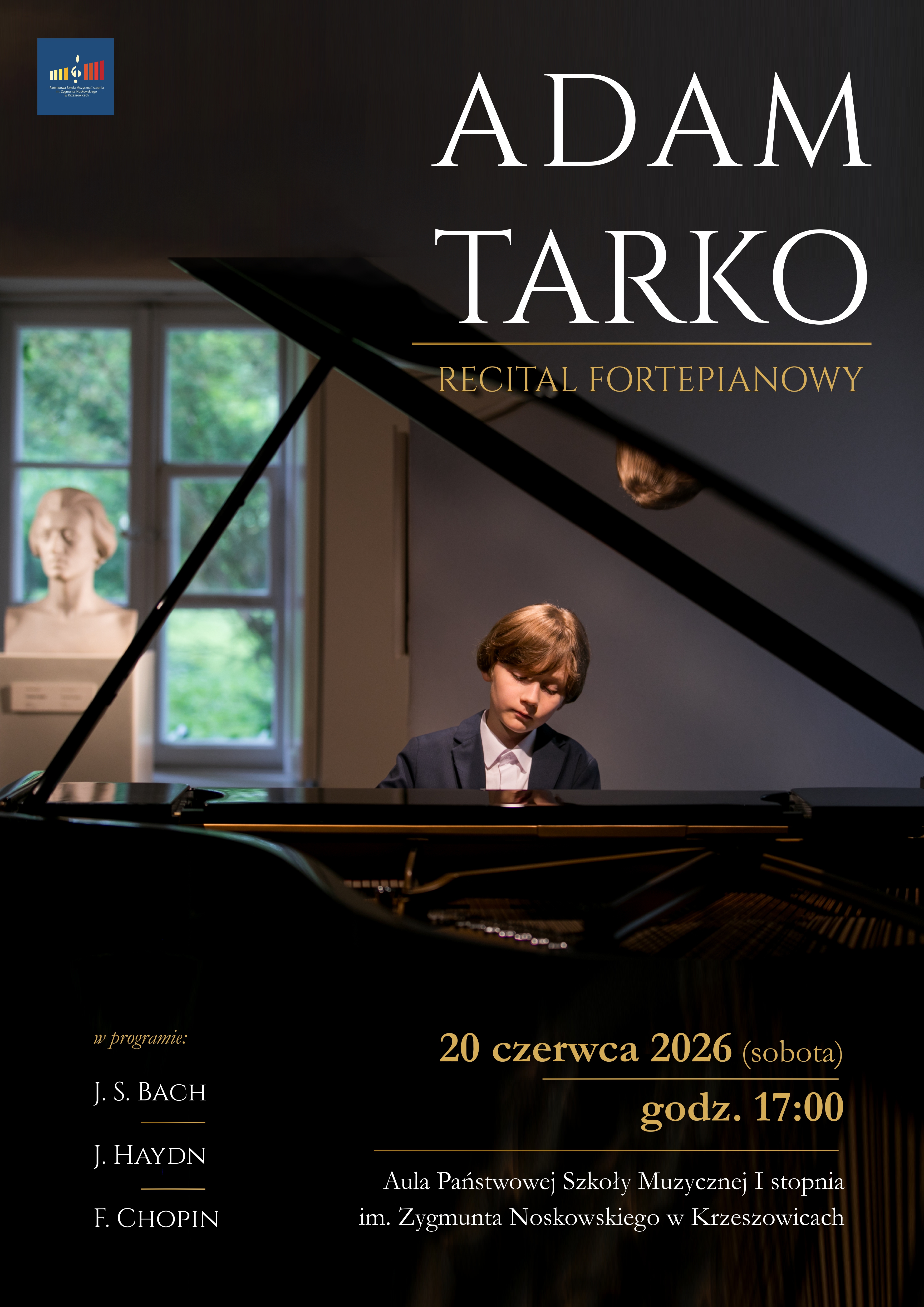 Pionowy plakat promujący recital fortepianowy. Całość utrzymana jest w eleganckiej, stonowanej kolorystyce czerni, grafitu, ciemnego brązu i złota. Tło stanowi nastrojowa fotografia wnętrza sali koncertowej z dużym fortepianem koncertowym. Dominującym elementem obrazu jest otwarta pokrywa czarnego fortepianu, której ukośna linia przecina niemal cały plakat. W centralnej części, za instrumentem, siedzi młody pianista – chłopiec o jasnych włosach, ubrany w ciemną marynarkę i białą koszulę. Patrzy w dół z wyrazem skupienia, jak podczas wykonywania utworu. W tle po lewej stronie widoczne jest wysokie okno z zielenią za szybą oraz biały klasyczny popiersiowy posąg ustawiony na postumencie. W lewym górnym rogu znajduje się logo Państwowej Szkoły Muzycznej I stopnia im. Zygmunta Noskowskiego w Krzeszowicach – granatowy prostokąt z kolorowym symbolem przypominającym klawiaturę fortepianu i klucz wiolinowy. W górnej części plakatu, na ciemnym tle, dużymi białymi literami szeryfowymi zapisano: ADAM TARKO Pod nazwiskiem biegnie cienka złota linia, a poniżej złotym kolorem znajduje się napis: RECITAL FORTEPIANOWY Dolna część plakatu jest znacznie ciemniejsza. Po lewej stronie, złotą kursywą zapisano: w programie: Poniżej, białymi wielkimi literami: J. S. BACH pod nim krótka złota linia. Niżej: J. HAYDN pod nim kolejna złota linia. Jeszcze niżej: F. CHOPIN Po prawej stronie, w dolnej części plakatu, dużym złotym krojem pisma znajduje się informacja o terminie wydarzenia: 20 czerwca 2026 (sobota) Poniżej, oddzielone złotą linią: godz. 17:00 Jeszcze niżej, białym tekstem: Aula Państwowej Szkoły Muzycznej I stopnia im. Zygmunta Noskowskiego w Krzeszowicach Fotografia fortepianu zajmuje większość kompozycji. W dolnej części widoczna jest błyszcząca czarna obudowa instrumentu oraz fragment jego wnętrza ze strunami. Powierzchnie fortepianu odbijają światło, tworząc subtelne refleksy w odcieniach złota i brązu. Całość utrzymana jest w eleganckim, koncertowym charakterze, podkreślającym powagę i prestiż recitalu młodego pianisty.