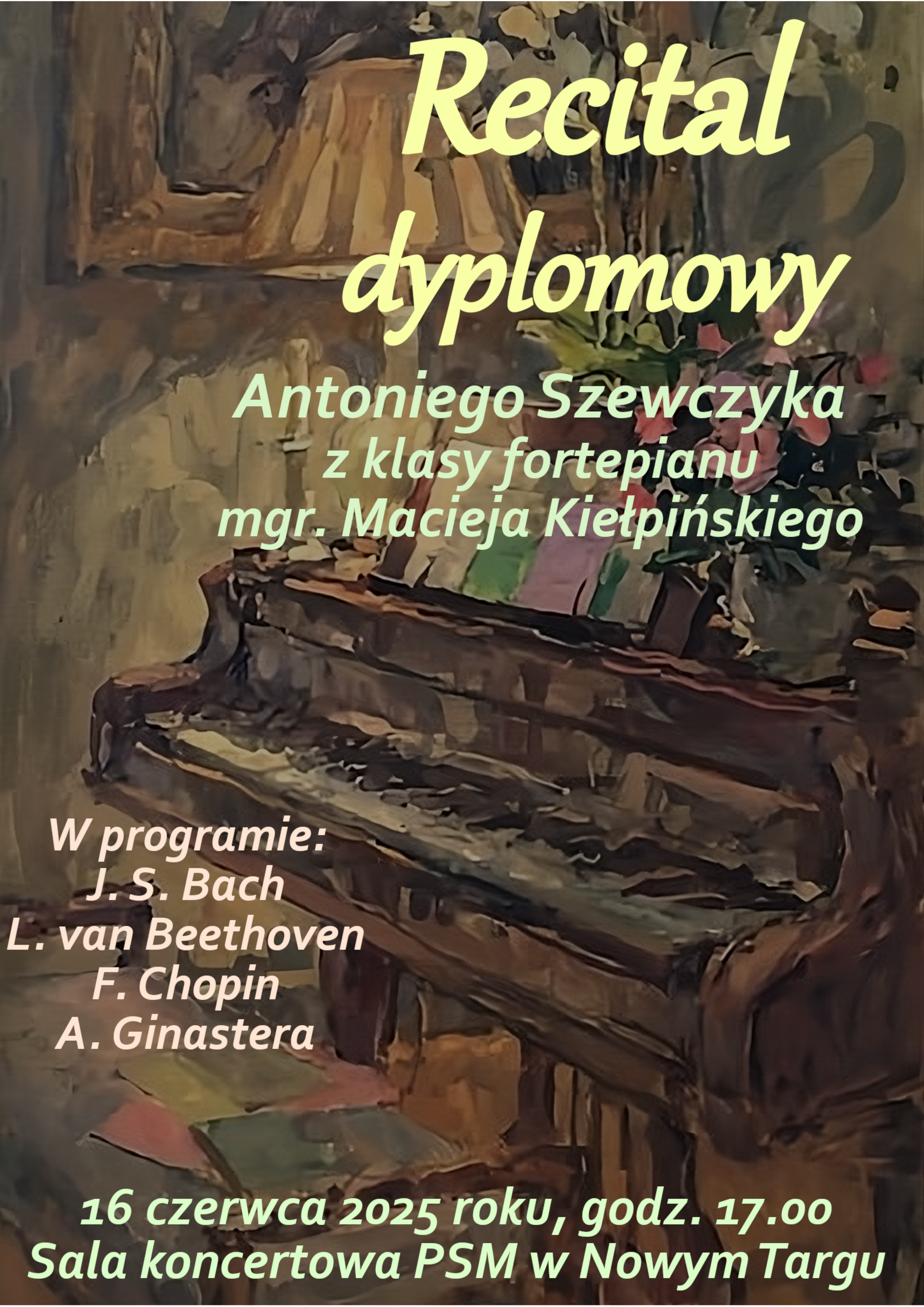 Plakat ma orientację pionową i jest utrzymany w stonowanych, ciemnych barwach, głównie brązach i zieleniach, z jasnymi, wyróżniającymi się napisami. Tłem plakatu jest obraz przedstawiający fortepian, prawdopodobnie w sali koncertowej lub pracowni. Instrument jest widoczny z przodu i nieco z boku, z otwartą klapą. Obraz fortepianu ma miękkie, malarskie pociągnięcia pędzla, nie jest to realistyczne zdjęcie, a raczej artystyczna impresja. W górnej części plakatu, dużymi, jasnożółtymi, lekko pochylonymi literami napisano "Recital dyplomowy". Poniżej, nieco mniejszą czcionką, również w kolorze jasnożółtym, znajduje się informacja o wykonawcy: "Antoniego Szewczyka z klasy fortepianu mgr. Macieja Kiełpińskiego". W środkowej części plakatu dominuje malowany fortepian, którego klawiatura i część pudła rezonansowego są wyraźnie widoczne. W lewej dolnej części plakatu, jasnożółtymi literami, wymieniono kompozytorów, których utwory znajdą się w programie recitalu: "W programie: J. S. Bach L. van Beethoven F. Chopin A. Ginastera" Na samym dole plakatu, dużą, wyraźną czcionką, również w kolorze jasnożółtym, podano najważniejsze informacje o wydarzeniu: "16 czerwca 2025 roku, godz. 17.00 Sala koncertowa PSM w Nowym Targu" Całość plakatu ma elegancki, artystyczny charakter, a jasne napisy kontrastują z ciemnym tłem, zapewniając czytelność.