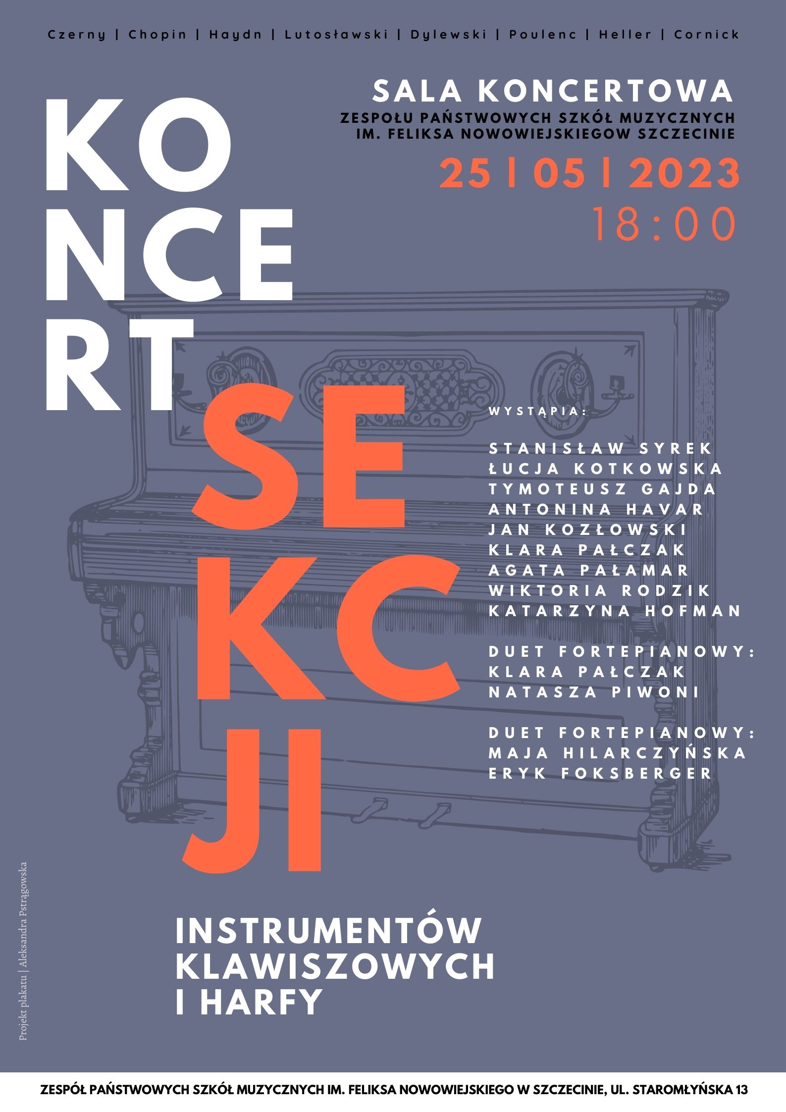 Czerny | Chopin | Haydn | Lutosławski | Dylewski | Poulenc | Heller | Cornick Koncert Sekcji Instrumentów Klawiszowych i Harfy Sala Koncertowa Zespołu Państwowych Szkół Muzycznych im. Feliksa Nowowiejskiego w Szczecinie 25 | 05 | 2023 18:00 Wystąpią: Stanisław Syrek, Łucja Kotkowska, Tymoteusz Gajda, Antonina Havar, Jan Kozłowski, Klara Pałczak, Agata Pałamar, Wiktoria Rodzik, Katarzyna Hofman, duet fortepianowy: Klara Pałczak Natasza Piwoni, duet fortepianowy: Maja Hilarczyńska Eryk Foksberger. Projekt plakatu: Aleksandra Pstrągowska. Zespół Państwowych Szkół Muzycznych im. Feliksa Nowowiejskiego w Szczecinie ul. Staromłyńska 13.