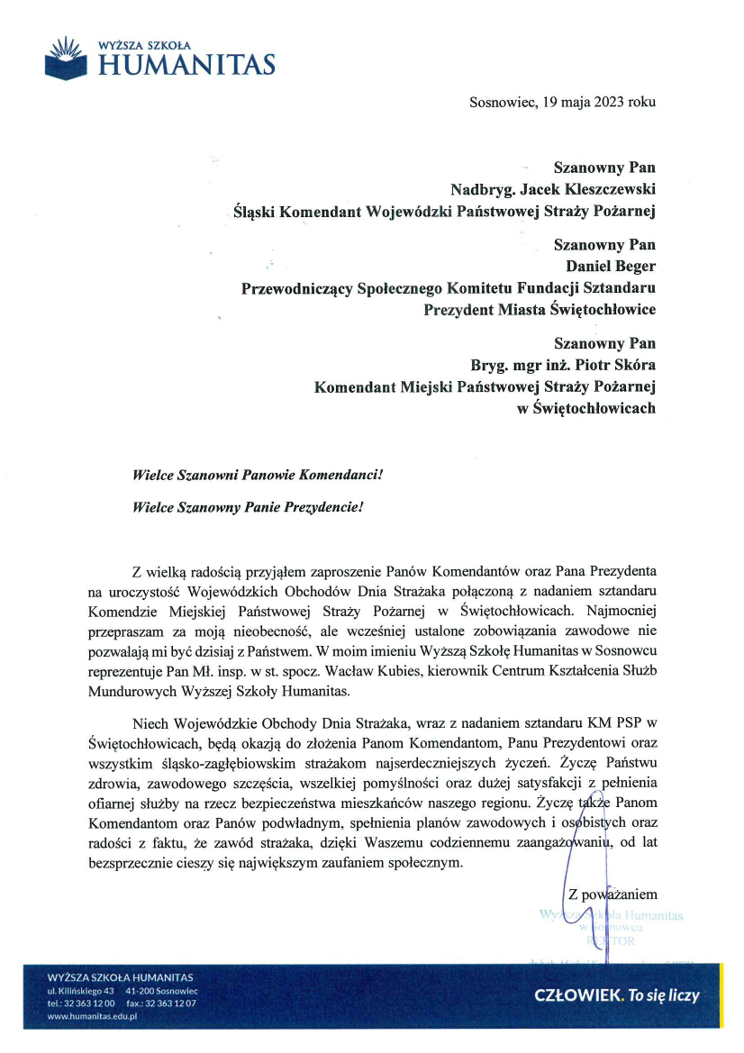 Logo Wyższa Szkoła HUMANITAS Sosnowiec, 19 maja 2023 roku Szanowny Pan Nadbryg. Jacek Kleszczewski Śląski Komendant Wojewódzki Państwowej Straży Pożarnej Szanowny Pan Daniel Beger Przewodniczący Społecznego Komitetu Fundacji Sztandaru Prezydent Miasta Świętochłowice Szanowny Pan Bryg. mgr inż. Piotr Skóra Komendant Miejski Państwowej Straży Pożarnej W Świętochłowicach Wielce Szanowni Panowie Komendanci! Wielce Szanowny Panie Prezydencie! Z wielką radością przyjąłem zaproszenie Panów Komendantów oraz Pana Prezydenta na uroczystość Wojewódzkich Obchodów Dnia Strażaka połączoną z nadaniem sztandaru Komendzie Miejskiej Państwowej Straży Pożarnej w Świętochłowicach. Najmocniej przepraszam za moją nieobecność, ale wcześniej ustalone zobowiązania zawodowe nie pozwalają mi dzisiaj być z Państwem. W moim imieniu Wyższą Szkołę Humanitas w Sosnowcu reprezentuje Pan mł. insp. W st. spocz. Wacław Kubies, kierownik Centrum Kształcenia Służb Mundurowych Wyższej Szkoły Humanitas. Niech Wojewódzkie Obchody Dnia Strażaka, wraz z nadaniem sztandaru KM PSP w Świętochłowicach, będą okazją do złożenia Panom Komendantom, Panu Prezydentowi oraz wszystkim śląsko-zagłębiowskim strażakom najserdeczniejszych życzeń. Życzę Państwu zdrowia, zawodowego szczęścia, wszelkiej pomyślności oraz dużej satysfakcji z pełnienia ofiarnej służby na rzecz bezpieczeństwa mieszkańców naszego regionu. Życzę także Panom Komendantom oraz Panów podwładnym, spełnienia planów zawodowych i osobistych oraz radości z faktu, że zawód strażaka, dzięki Waszemu codziennemu zaangażowaniu, od lat bezsprzecznie cieszy się największym zaufaniem społecznym. Z poważaniem Podpis odręczny Pieczątka Wyższa Szkoła Humanitas w Sosnowcu REKTOR dr hab. Michał Kaczmarczyk, prof.WSH