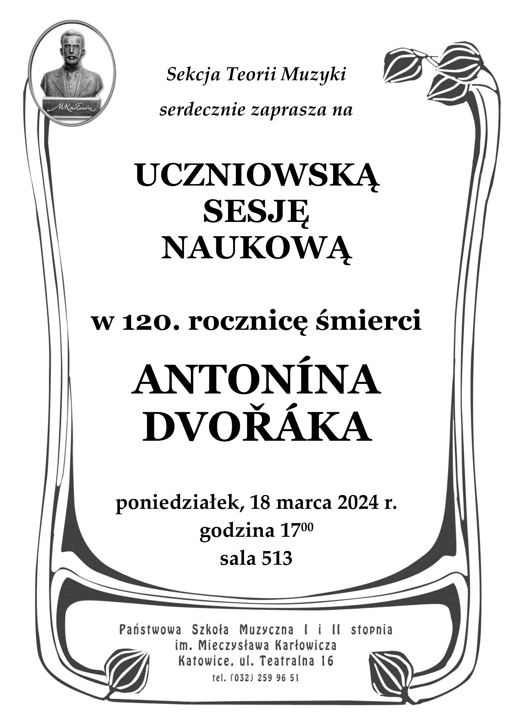 Sekcja Teorii Muzyki serdecznie zaprasza na UCZNIOWSKĄ SESJĘ NAUKOWĄ w 120. rocznicę śmierci ANTONÍNA DVOŘÁKA poniedziałek, 18 marca 2024 r. godzina 1700 sala 513 Państwowa Szkoła Muzyczna I i II stopnia im. Mieczysława Karłowicza Katowice, ul. Teatralna 16 tel. (032) 259 96 51