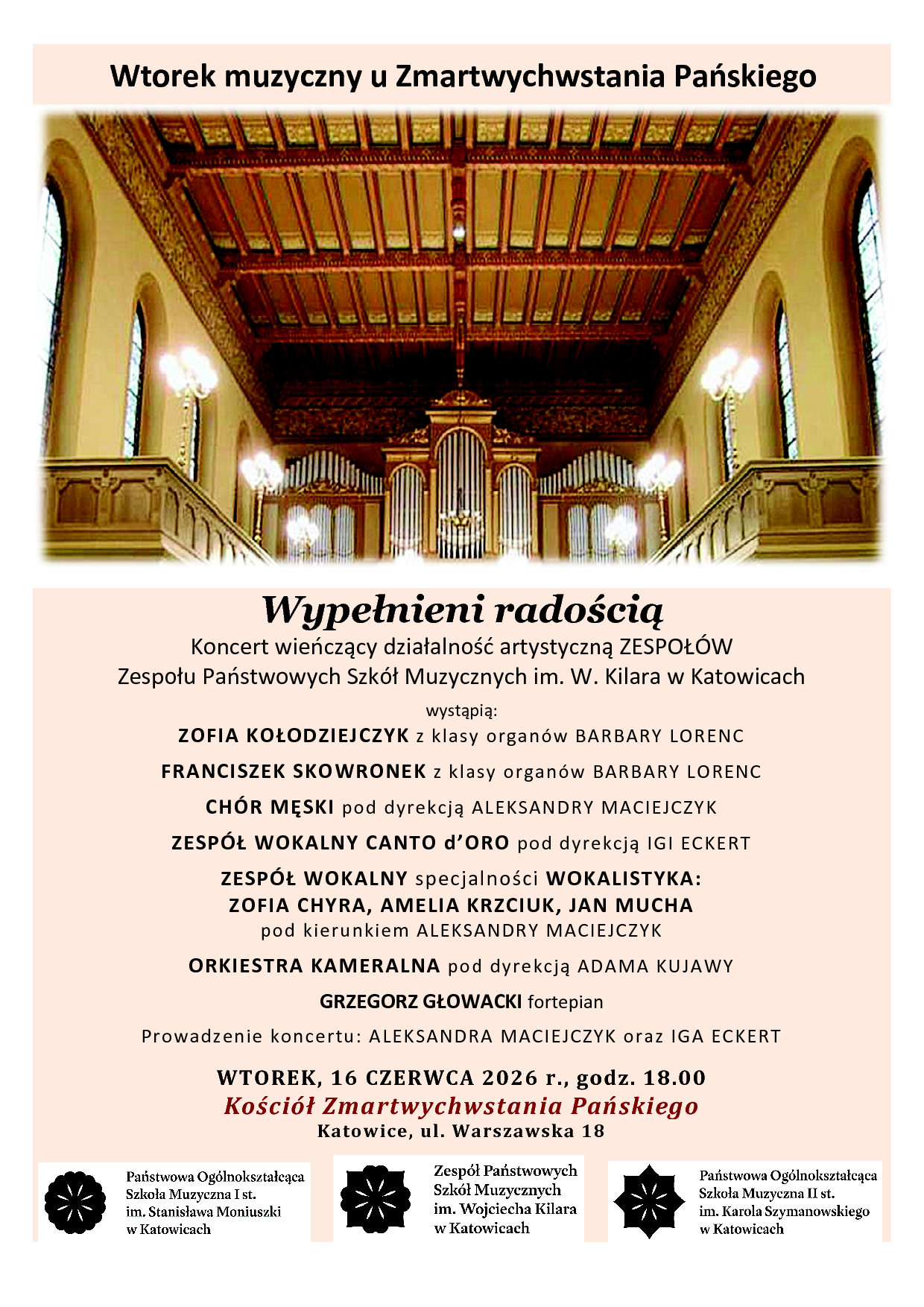 Wtorek muzyczny u Zmartwychwstania Pańskiego Wypełnieni radością Koncert wieńczący działalność artystyczną ZESPOŁÓW Zespołu Państwowych Szkół Muzycznych im. W. Kilara w Katowicach wystąpią: ZOFIA KOŁODZIEJCZYK z klasy organów BARBARY LORENC FRANCISZEK SKOWRONEK z klasy organów BARBARY LORENC CHÓR MĘSKI pod dyrekcją ALEKSANDRY MACIEJCZYK ZESPÓŁ WOKALNY CANTO d’ORO pod dyrekcją IGI ECKERT ZESPÓŁ WOKALNY specjalności WOKALISTYKA: ZOFIA CHYRA, AMELIA KRZCIUK, JAN MUCHA pod kierunkiem ALEKSANDRY MACIEJCZYK ORKIESTRA KAMERALNA pod dyrekcją ADAMA KUJAWY GRZEGORZ GŁOWACKI fortepian Prowadzenie koncertu: ALEKSANDRA MACIEJCZYK oraz IGA ECKERT WTOREK, 16 CZERWCA 2026 r., godz. 18.00 Kościół Zmartwychwstania Pańskiego Katowice, ul. Warszawska 18