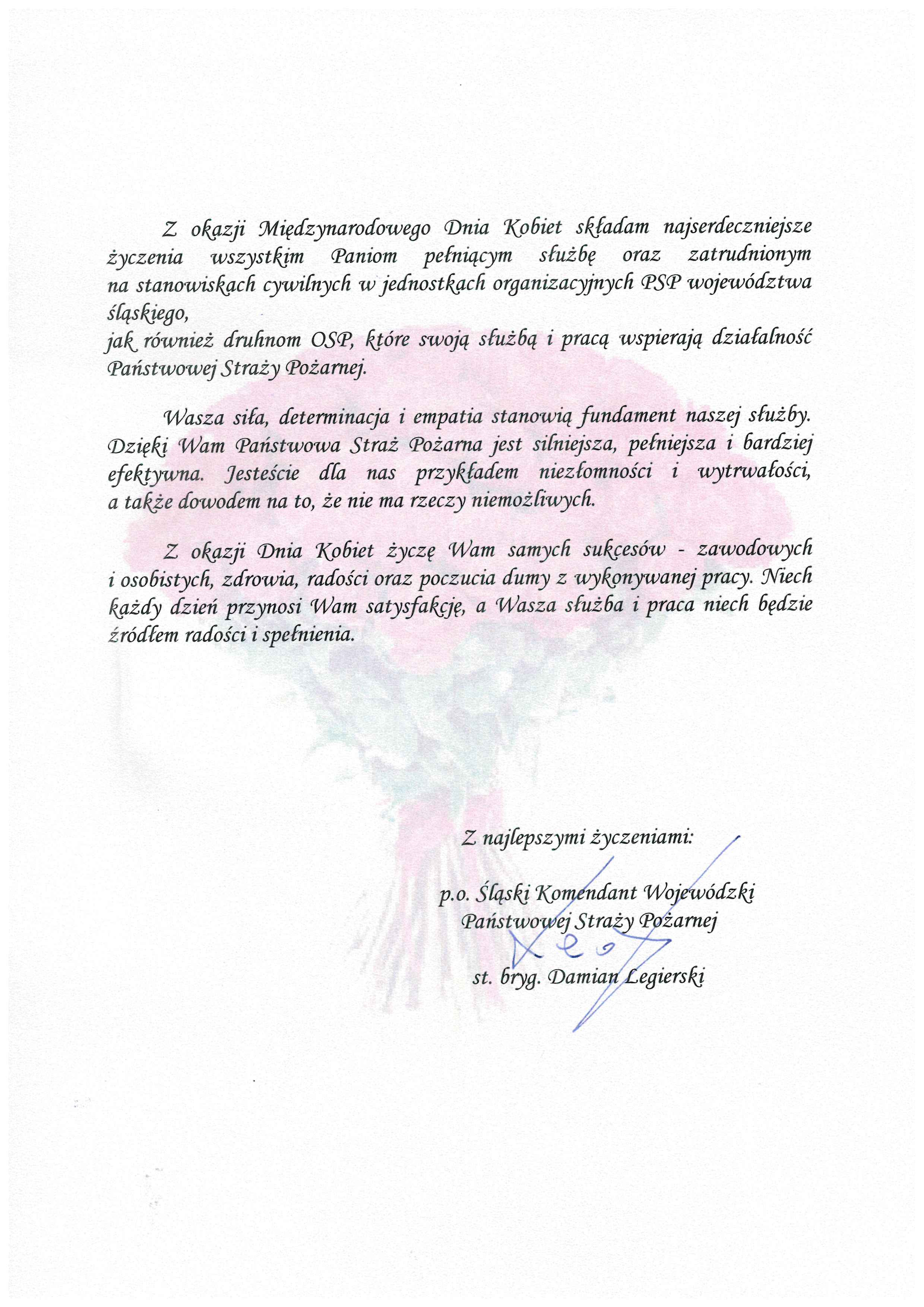 Z okazji Międzynarodowego Dnia Kobiet składam najserdeczniejsze życzenia wszystkim Paniom pełniącym służbę oraz zatrudnionym na stanowiskach cywilnych w jednostkach organizacyjnych PSP województwa śląskiego, jak również druhnom OSP, które swoją służbą i pracą wspierają działalność Państwowej Straży Pożarnej. Wasza siła, determinacja i empatia stanowią fundament naszej służby. Dzięki Wam Państwowa Straż Pożarna jest silniejsza, pełniejsza i bardziej efektywna. Jesteście dla nas przykładem niezłomności i wytrwałości, a także dowodem na to, że nie ma rzeczy niemożliwych. Z okazji Dnia Kobiet życzę Wam samych sukcesów - zawodowych i osobistych, zdrowia, radości oraz poczucia dumy z wykonywanej pracy. Niech każdy dzień przynosi Wam satysfakcję, a Wasza służba i praca niech będzie źródłem radości i spełnienia. Z najlepszymi życzeniami p.o. Śląskiego Komendanta Wojewódzkiego PSP st. bryg. Damian Legierski
