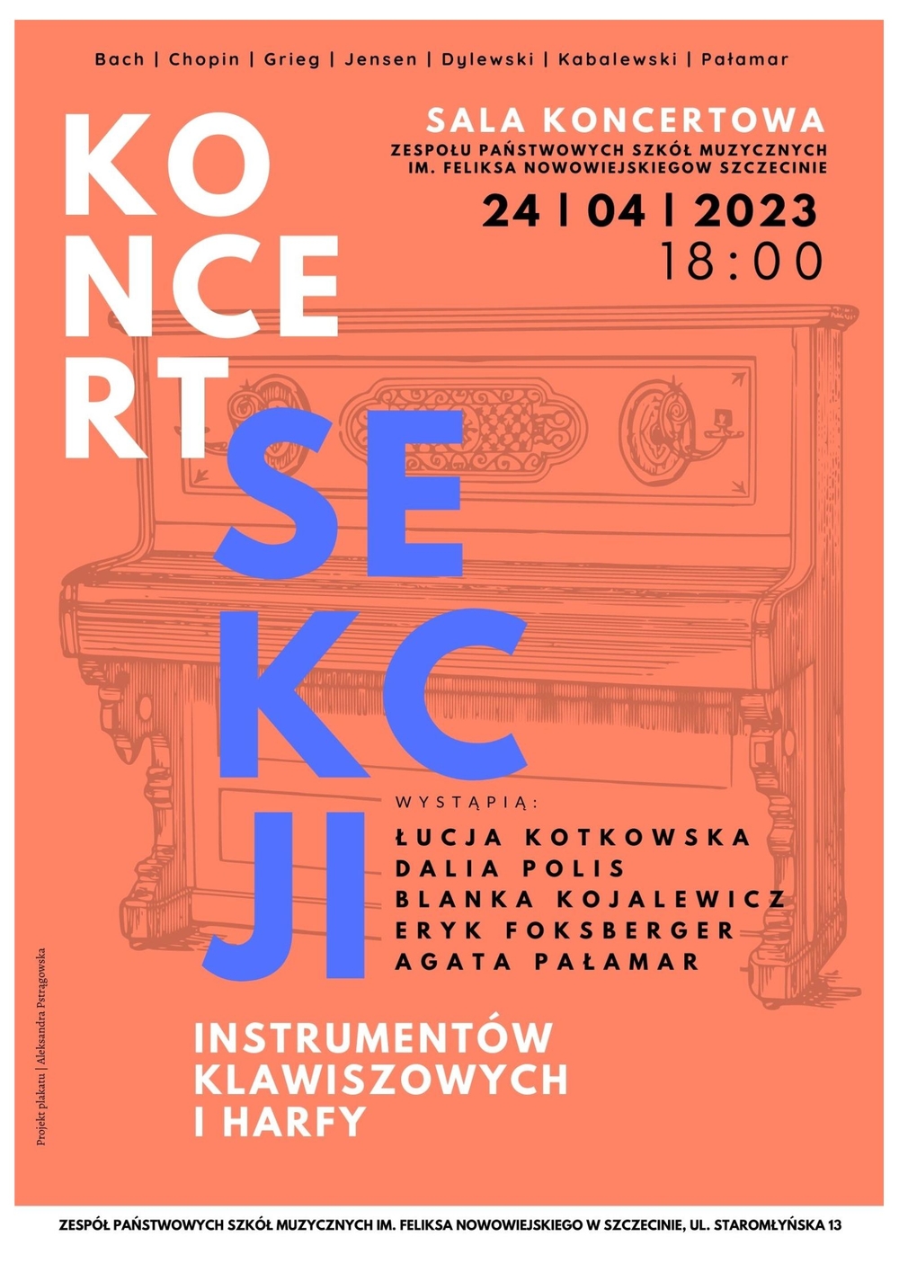 Bach | Chopin | Grieg | Jensen | Dylewski | Kabalewski | Pałamar Koncert Sekcji Instrumentów Klawiszowych i Harfy Sala Koncertowa Zespołu Państwowych Szkół Muzycznych im. Feliksa Nowowiejskiego w Szczecinie 24 | 04 | 2023 18:00 Wystąpią: Łucja Kotkowska, Dalia Polis, Blanka Kojalewicz, Eryk Foksberger, Agata Pałamar. Projekt plakatu: Aleksandra Pstrągowska. Zespół Pństwowych Szkół Muzycznych im. Feliksa Nowowiejskiego w Szczecinie ul. Staromłyńska 13.