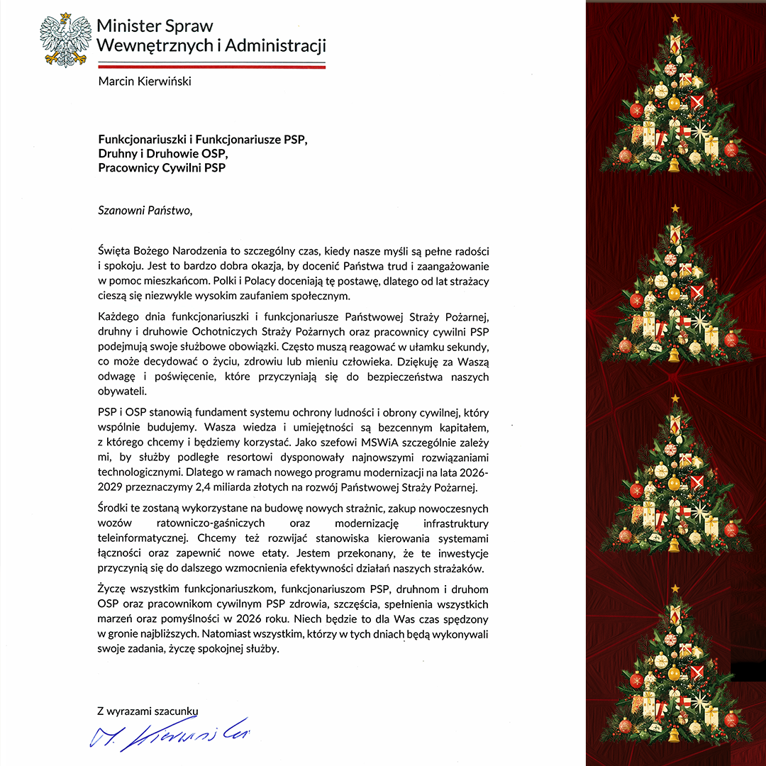 Funkcjonariuszki i Funkcjonariusze PSP, Druhny i Druhowie OSP, Pracownicy Cywilni PSP Szanowni Państwo, Święta Bożego Narodzenia to szczególny czas, kiedy nasze myśli są pełne radości i spokoju. Jest to bardzo dobra okazja, by docenić Państwa trud i zaangażowanie w pomoc mieszkańcom. Polki i Polacy doceniają tę postawę, dlatego od lat strażacy cieszą się niezwykle wysokim zaufaniem społecznym. Każdego dnia funkcjonariuszki i funkcjonariusze Państwowej Straży Pożarnej, druhny i druhowie Ochotniczych Straży Pożarnych oraz pracownicy cywilni PSP podejmują swoje służbowe obowiązki. Często muszą reagować w ułamku sekundy, co może decydować o życiu, zdrowiu lub mieniu człowieka. Dziękuję za Waszą odwagę i poświęcenie, które przyczyniają się do bezpieczeństwa naszych obywateli. PSP i OSP stanowią fundament systemu ochrony ludności i obrony cywilnej, który wspólnie budujemy. Wasza wiedza i umiejętności są bezcennym kapitałem, z którego chcemy i będziemy korzystać. Jako szefowi MSWiA szczególnie zależy mi, by służby podległe resortowi dysponowały najnowszymi rozwiązaniami technologicznymi. Dlatego w ramach nowego programu modernizacji na lata 2026-2029 przeznaczymy 2,4 miliarda złotych na rozwój Państwowej Straży Pożarnej. Środki te zostaną wykorzystane na budowę nowych strażnic, zakup nowoczesnych wozów ratowniczo-gaśniczych oraz modernizację infrastruktury teleinformatycznej. Chcemy też rozwijać stanowiska kierowania systemami łączności oraz zapewnić nowe etaty. Jestem przekonany, że te inwestycje przyczynią się do dalszego wzmocnienia efektywności działań naszych strażaków. Życzę wszystkim funkcjonariuszkom, funkcjonariuszom PSP, druhnom i druhom OSP oraz pracownikom cywilnym PSP zdrowia, szczęścia, spełnienia wszystkich marzeń oraz pomyślności w 2026 roku. Niech będzie to dla Was czas spędzony w gronie najbliższych. Natomiast wszystkim, którzy w tych dniach będą wykonywali swoje zadania, życzę spokojnej służby. Z wyrazami szacunku, (podpis odręczny: Marcin Kierwiński)
