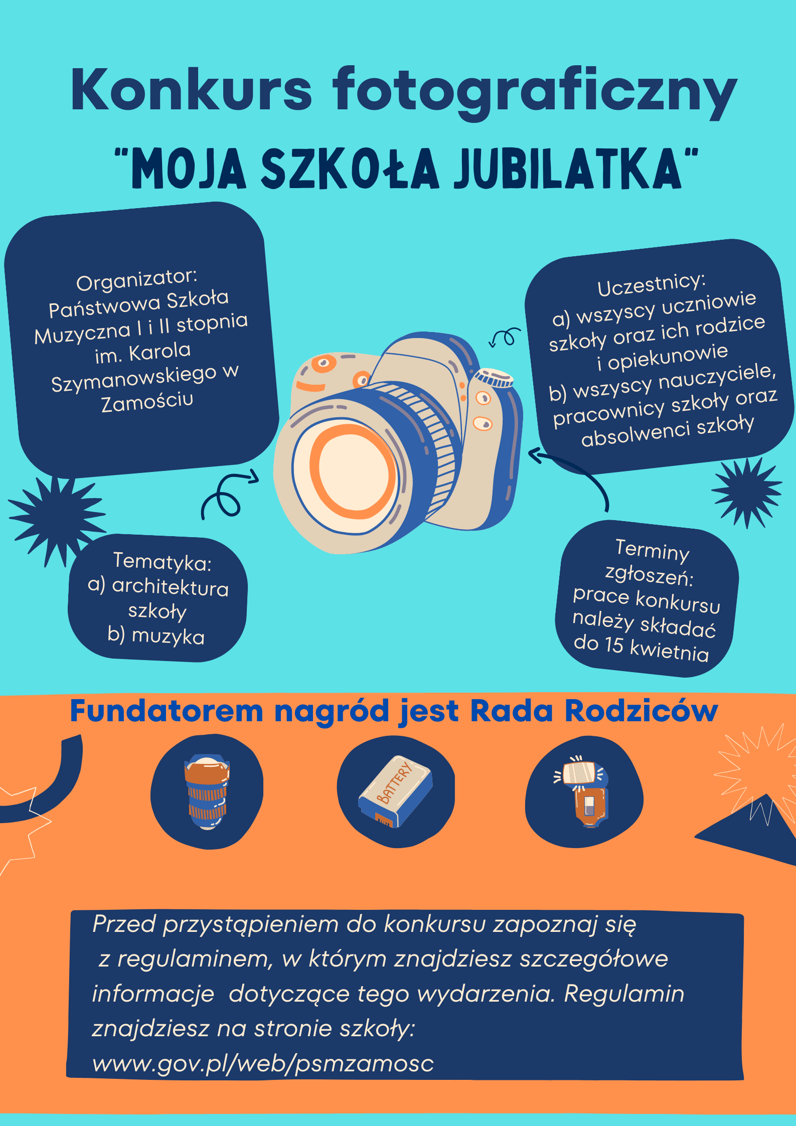 Plakat o kształcie prostokąta. Tło plakatu w kolorze błękitnym. W centralnym miejscu rysunek aparatu fotograficznego z którego rozchodzą się pola informacyjne w formie niebieskich prostokątnych dymków z informacjami o konkursie. Lewy, górny "dymek" zawiera informację: " Organizator: Państwowa Szkoła Muzyczna I i II stopnia im. K. Szymanowskiego w Zamościu. Lewy dolny "dymek" zawiera informację: "Tematyka a) architektura szkoły, b) muzyka. Prawy, górny "dymek" zawiera informację: "Uczestnicy: a) wszyscy uczniowie szkoły oraz ich rodzice i opiekunowie, b) Wszyscy nauczyciele, pracownicy szkoły oraz absolwenci szkoły". Prawy, dolny "dymek" zawiera informację: "Terminy zgłoszeń: prace konkursu należy zgłaszać do 15 kwietnia". U góry plakatu napis: "Konkurs fotograficzny "Moja Szkoła Jubilatka" w kolorze niebieskim. W dolnej części plakatu na tle w kolorze beżowym informacja "Fundatorem nagród jest Rada Rodziców" - w kolorze niebieskim. Poniżej tej informacji rysunki nagród - akcesoria fotograficzne: obiektyw, bateria, lampa błyskowa. Poniżej informacja o treści: "Przed przystąpieniem do konkursu zapoznaj się z Regulaminem, w którym znajdziesz szczegółowe informacje dotyczące tego wydarzenia. Regulamin znajdziesz na stronie szkoły: www.gov.pl/web/psmzamosc".
