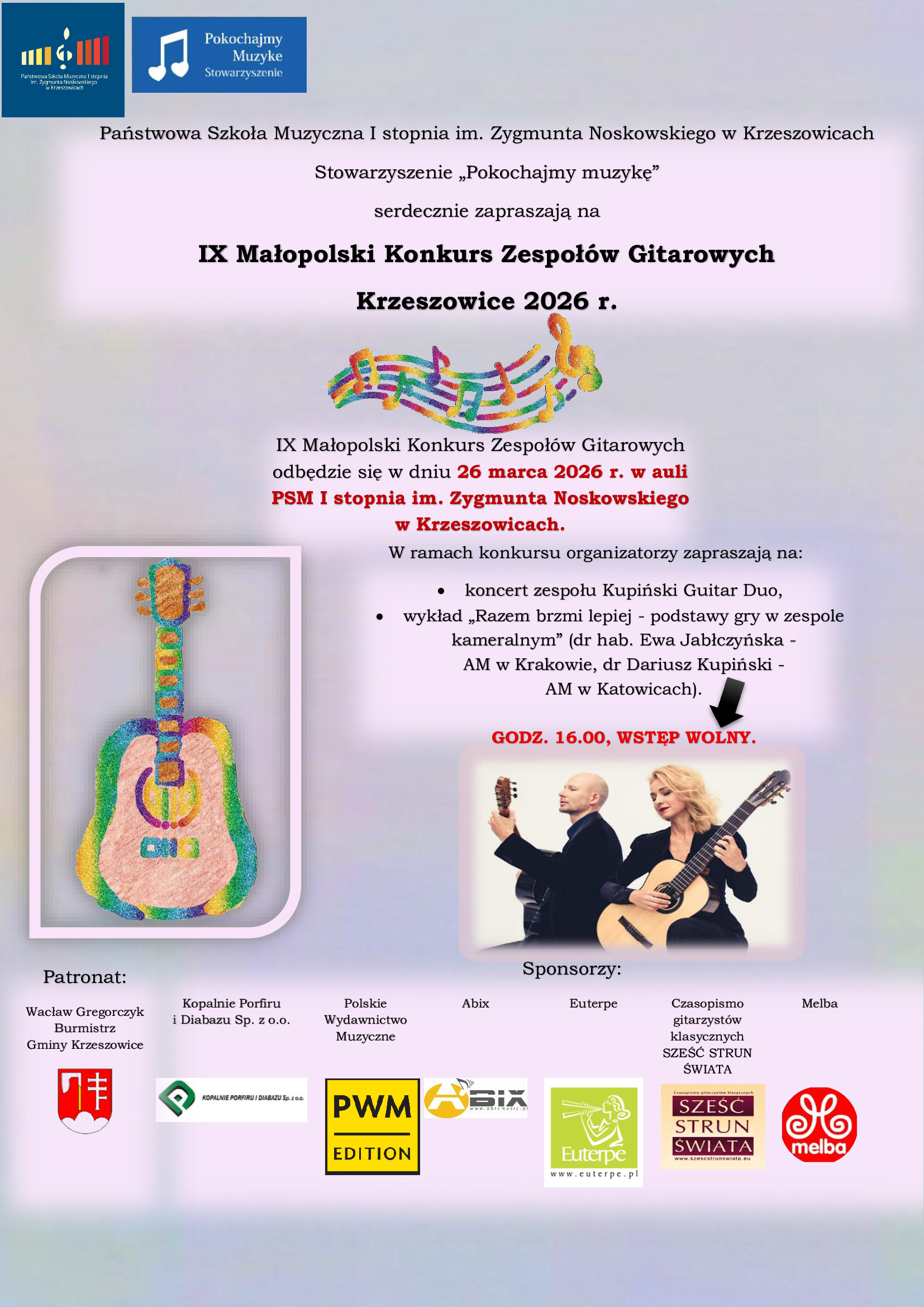Pionowy plakat informacyjny utrzymany w jasnej, pastelowej kolorystyce z delikatnym gradientowym tłem w odcieniach różu, fioletu i jasnego błękitu. W lewym górnym rogu znajdują się dwa logotypy. Pierwszy to logo Państwowej Szkoły Muzycznej I stopnia im. Zygmunta Noskowskiego w Krzeszowicach – granatowy prostokąt z kolorowymi pionowymi paskami (żółty, pomarańczowy, czerwony) i stylizowaną nutą. Obok znajduje się niebieskie logo z białą nutą i napisem: „Pokochajmy Muzykę Stowarzyszenie”. Poniżej, wyśrodkowany czarny tekst: „Państwowa Szkoła Muzyczna I stopnia im. Zygmunta Noskowskiego w Krzeszowicach” Niżej: „Stowarzyszenie „Pokochajmy muzykę” serdecznie zapraszają na” Centralnie, dużym pogrubionym czarnym tekstem: „IX Małopolski Konkurs Zespołów Gitarowych” Pod spodem: „Krzeszowice 2026 r.” Niżej, na środku, kolorowa grafika przedstawiająca pięciolinię z nutami w barwach tęczy (zielony, niebieski, żółty, pomarańczowy, różowy). Poniżej tekst informacyjny: „IX Małopolski Konkurs Zespołów Gitarowych odbędzie się w dniu 26 marca 2026 r. w auli PSM I stopnia im. Zygmunta Noskowskiego w Krzeszowicach.” Data „26 marca 2026 r.” oraz nazwa szkoły „PSM I stopnia im. Zygmunta Noskowskiego” wyróżnione są kolorem czerwonym. Dalej: „W ramach konkursu organizatorzy zapraszają na:” Wypunktowanie: • „koncert zespołu Kupiński Guitar Duo,” • „wykład „Razem brzmi lepiej - podstawy gry w zespole kameralnym” (dr hab. Ewa Jabłczyńska - AM w Krakowie, dr Dariusz Kupiński - AM w Katowicach).” Po prawej stronie, czarną strzałką wskazany czerwony napis: „GODZ. 16.00, WSTĘP WOLNY.” W dolnej prawej części znajduje się zdjęcie duetu gitarowego: kobieta i mężczyzna ubrani na czarno, grający na gitarach klasycznych, na jasnym tle. Po lewej stronie, w dolnej części plakatu, znajduje się duża ilustracja kolorowej gitary w stylu pastelowej grafiki, umieszczona w jasnej ramce z zaokrąglonymi rogami. Na dole plakatu sekcja „Patronat:” z wymienionymi: „Wacław Gregorczyk Burmistrz Gminy Krzeszowice” „Kopalnie Porfiru i Diabazu Sp. z o.o.” „Polskie Wydawnictwo Muzyczne” „Abix” „Euterpe” „Czasopismo gitarzystów klasycznych SZEŚĆ STRUN ŚWIATA” „Melba” Obok umieszczone są kolorowe logotypy sponsorów: herb Gminy Krzeszowice (czerwony z białym symbolem), logo Kopalni Porfiru, żółto-czarne logo PWM Edition, logo Abix, zielone logo Euterpe, logo „Sześć Strun Świata” oraz czerwone logo Melba. Całość plakatu utrzymana jest w jasnej, przyjaznej kolorystyce z pastelowym tłem i kontrastującymi czarnymi oraz czerwonymi akcentami tekstowymi. Styl informacyjny, przejrzysty, z elementami muzycznymi (gitara, nuty, duet gitarowy).