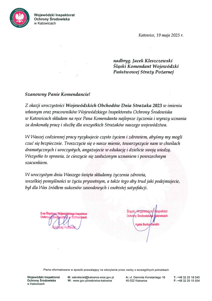 Logo: Wojewódzki Inspektorat Ochrony Środowiska w Katowicach Katowice, 19 maja 2023 r. Szanowny Pan nadbryg. Jacek Kleszczewski Śląski Komendant Wojewódzki Państwowej Straży Pożarnej Szanowny Panie Komendancie! Z okazji uroczystości Wojewódzkich Obchodów Dnia Strażaka 2023 w imieniu własnym oraz pracowników Wojewódzkiego Inspektoratu Ochrony Środowiska w Katowicach składam na ręce Pana Komendanta najlepsze życzenia i wyrazy uznania za doskonałą prace i służbę dla wszystkich Strażaków naszego województwa. W Waszej codziennej pracy ryzykujecie często życiem i zdrowiem, abyśmy my mogli czuć się bezpiecznie. Troszczycie się o nasze mienie, towarzyszycie nam w chwilach dramatycznych i uroczystych, angażujecie się w edukację i dzielicie swoją wiedzą. Wszystko to sprawia, że cieszycie się zasłużonym uznaniem i powszechnym szacunkiem. W uroczystym dniu Waszego święta składamy życzenia zdrowia, wszelkiej pomyślności w życiu prywatnym, a także tego aby trud jaki podejmujecie, był dla Was źródłem sukcesów zawodowych i osobistej satysfkacji. Śląski Wojewódzki Inspektor Ochrony Środowiska Agata Bucko – Serafin Z-ca Śląskiego Wojewódzkiego Inspektora Ochrony Środowiska w Katowicach Andrzej Holecki Pismo sformatowane w sposób pozwalający na odczytanie przez osoby o szczególnych potrzebach Wojewódzki Inspektorat Ochrony Środowiska w Katowicach M: sekretariat@katowice.wios.gov.pl W: www.gov.pl/web/wios-katowice A: ul. Damrota Konstantego 16 40-022 Katowice T: +48 32 25 18 040 F: +48 32 25 15 554