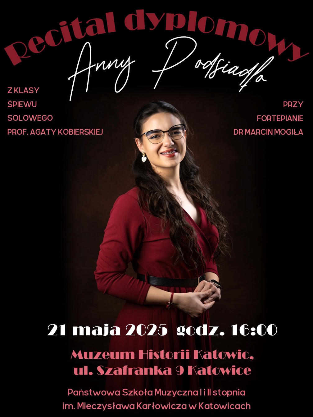 Plakat anonsuje recital dyplomowy Anny Podsiadło. Na górze plakatu, ukośnie, widnieje napis "Recital dyplomowy". Poniżej, większą, ozdobną czcionką wypisane jest imię i nazwisko artystki: "Anny Podsiadło". Po lewej stronie znajdują się informacje "Z KLASY ŚPIEWU" oraz "SOLOWEGO", a pod nimi "PROF. AGATY KOBIERSKIEJ". Po prawej stronie widnieje "PRZY FORTEPIANIE" oraz "DR MARCIN MOGIŁA". Na środku plakatu znajduje się portret młodej kobiety z ciemnymi, długimi włosami, ubranej w bordową sukienkę. Kobieta uśmiecha się i patrzy w kierunku widza. Ma na nosie okulary w jasnych oprawkach i widoczny aparat ortodontyczny. Jej ręce są złożone przed nią. W dolnej części plakatu, na ciemnym tle, umieszczone są informacje o wydarzeniu. Dużą, czerwoną czcionką napisano "21 maja 2025 godz. 16:00". Poniżej, również czerwoną czcionką, znajduje się adres: "Muzeum Historii Katowic, ul. Szafranka 9 Katowice". Na samym dole plakatu, mniejszą, białą czcionką wypisana jest nazwa instytucji: "Państwowa Szkoła Muzyczna I i II stopnia im. Mieczysława Karłowicza w Katowicach".