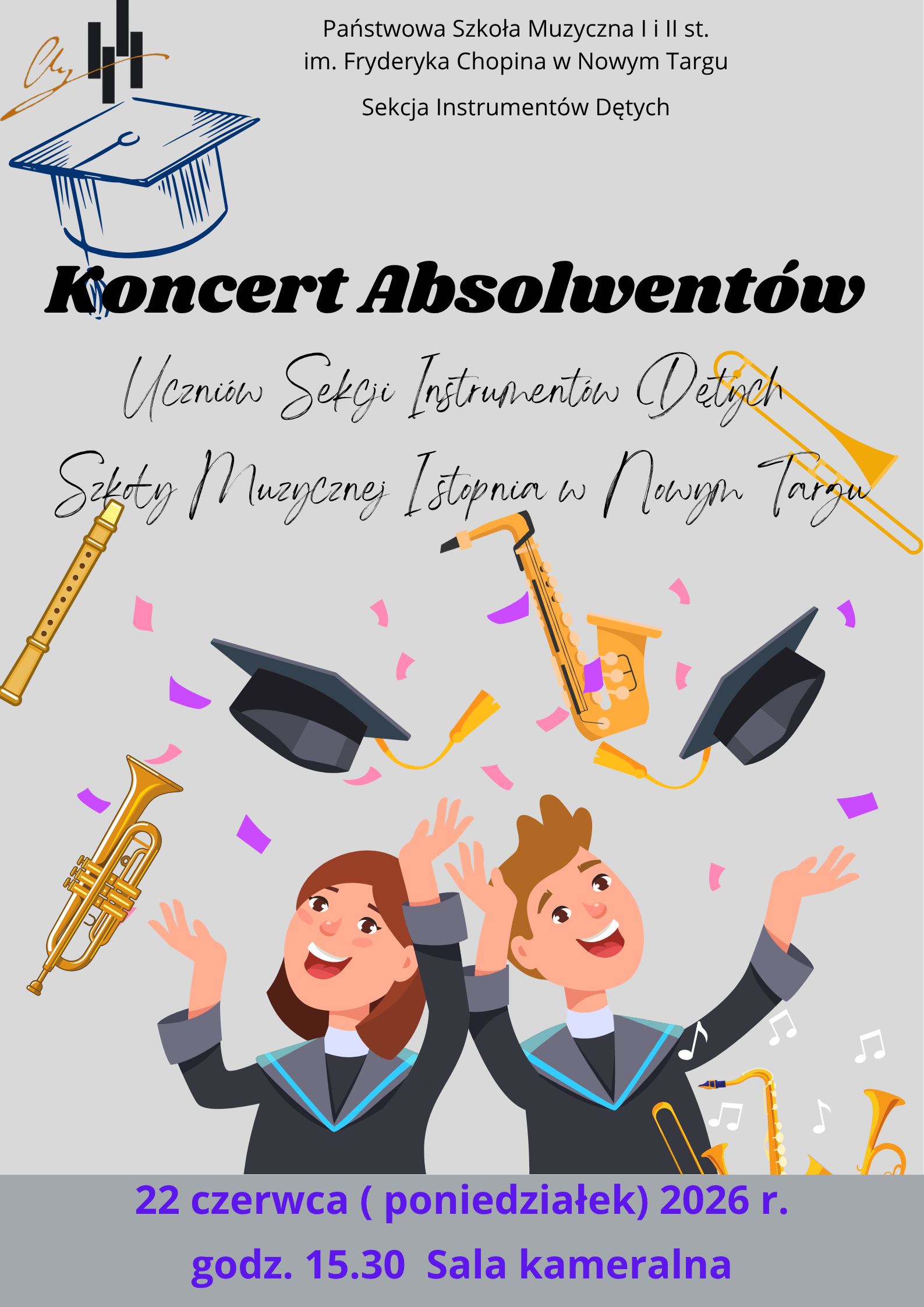Plakat ma jasnoszare tło. W górnej części znajduje się logo szkoły – stylizowany monogram oraz cztery pionowe, czarne prostokąty przypominające klawisze lub elementy architektoniczne, obok których widnieje niebieski rysunek czapki absolwenta (biretu). Poniżej umieszczono napisy informacyjne. Główny tytuł: „Koncert Absolwentów” napisany jest dużą, pogrubioną, czarną czcionką pochyłą. Pod nim znajduje się podtytuł zapisany ozdobnym, odręcznym pismem: „Uczniów Sekcji Instrumentów Dętych Szkoły Muzycznej I stopnia w Nowym Targu”. Główną część plakatu zajmuje kolorowa, radosna grafika przedstawiająca dwójkę uśmiechniętych absolwentów – dziewczynę z brązowymi włosami i chłopaka z jasnobrązowymi włosami. Oboje są ubrani w czarne togi z niebieskimi kołnierzami. Mają uniesione w górę ręce w geście świętowania, a nad ich głowami unoszą się w powietrzu dwa czarne birety z żółtymi frędzlami. Dookoła nich rozsypane jest różowe i fioletowe konfetti. Wokół postaci i napisów rozmieszczone są rysunki złotych instrumentów dętych: fletu podłużnego, puzonu, saksofonu oraz trąbki. W prawym dolnym rogu widoczne są fragmenty kolejnych instrumentów oraz białe nutki. Na samym dole plakatu, na ciemniejszym szarym pasku, znajduje się fioletowy napis z datą i miejscem wydarzenia: „22 czerwca (poniedziałek) 2026 r. godz. 15.30 Sala kameralna”.