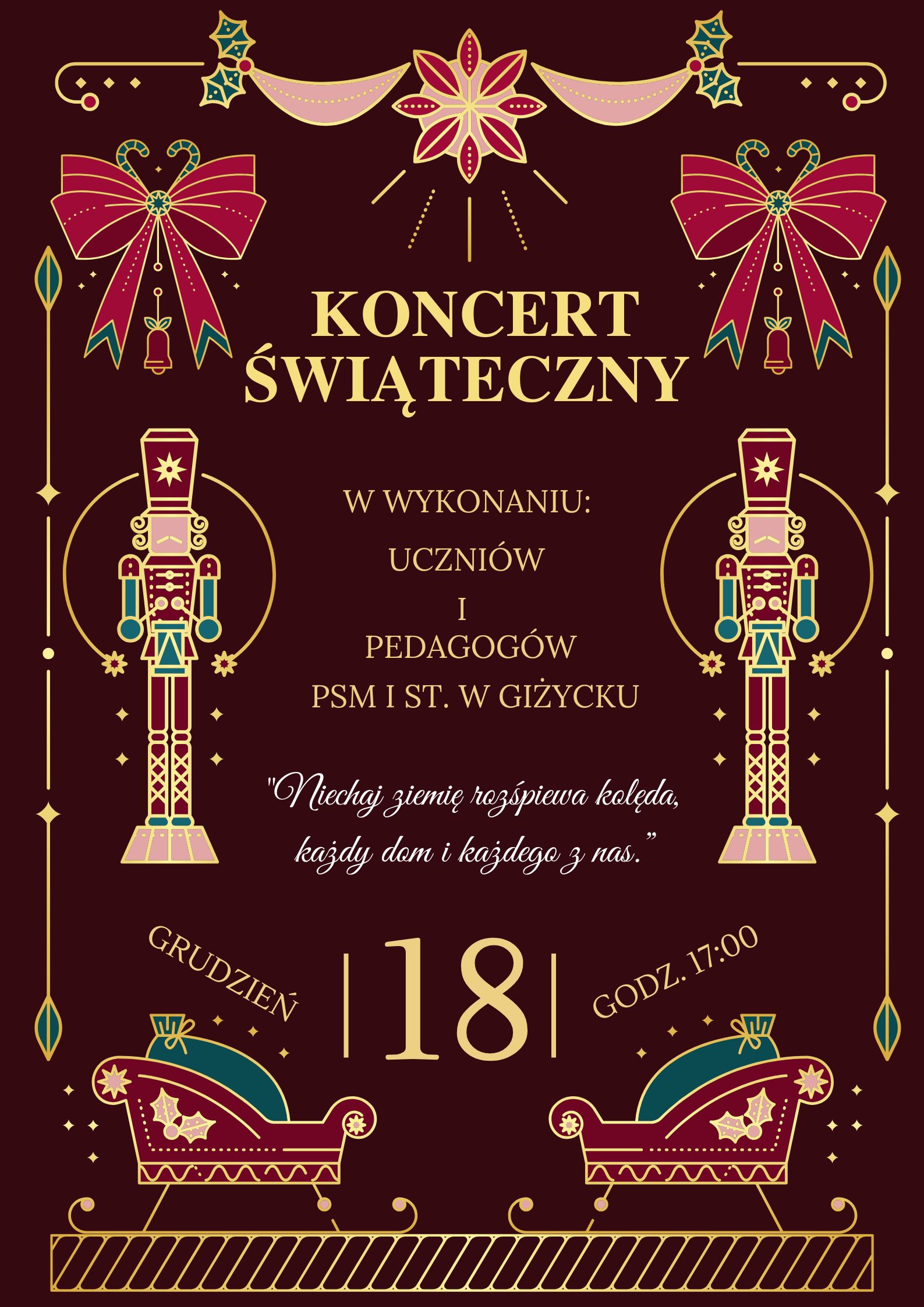 Plakat w pionie informujący o koncercie świątecznym uczniów i pedagogów szkoły, który odbędzie się 18 grudnia o godzinie 17:00. tło plakatu w kolorze ciemnego burgundu, u góry plakatu gwiazda , po jej obu stronach czerwone kokardy. Po środku plakatu jasno żółtymi literami informacja o koncercie. Po bokach 2 dziadki do orzechów. Na dole grafika 2 sań.
