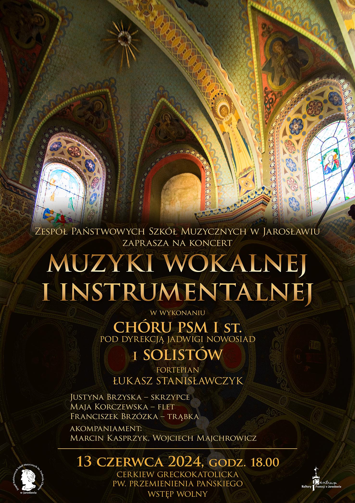 Baner reklamowy koncertu na czarnym tle. Na górze zdjęcie z wnętrza Cerkwii Greckokatolickiej PW Przemienienia Pańskiego w Jarosławiu. Poniżej złotym kolorem napis: ZESPÓŁ PAŃSTWOWYCH SZKÓŁ MUZYCZNYCH IM. F. CHOPINA W JAROSŁAWIU ZAPRASZA NA KONCERT MUZYKI INSTRUMENTALNEJ W WYKONANIU: CHÓRU PSM I ST. POD DYREKCJĄ JADWIGI NOWOSIAD I SOLISTÓW. FORTEPIAN ŁUKASZ STANISŁAWCZYK. BRZYSKA JUSTYNA - SKRZYPCE, MAJA KORCZEWSKA - FLET, FRANCISZEK BRZÓZKA - TRĄBKA, AKOMPANIAMENT MARCIN KASPRZYK, WOJCIECH MAJCHROWICZ. Poniżej napis: 13 czerwca 2024 r. godz. 18.00 Cerkiew Greckokatolicka PW Przemienienia Pańskiego w Jarosławiu. Wstęp wolny