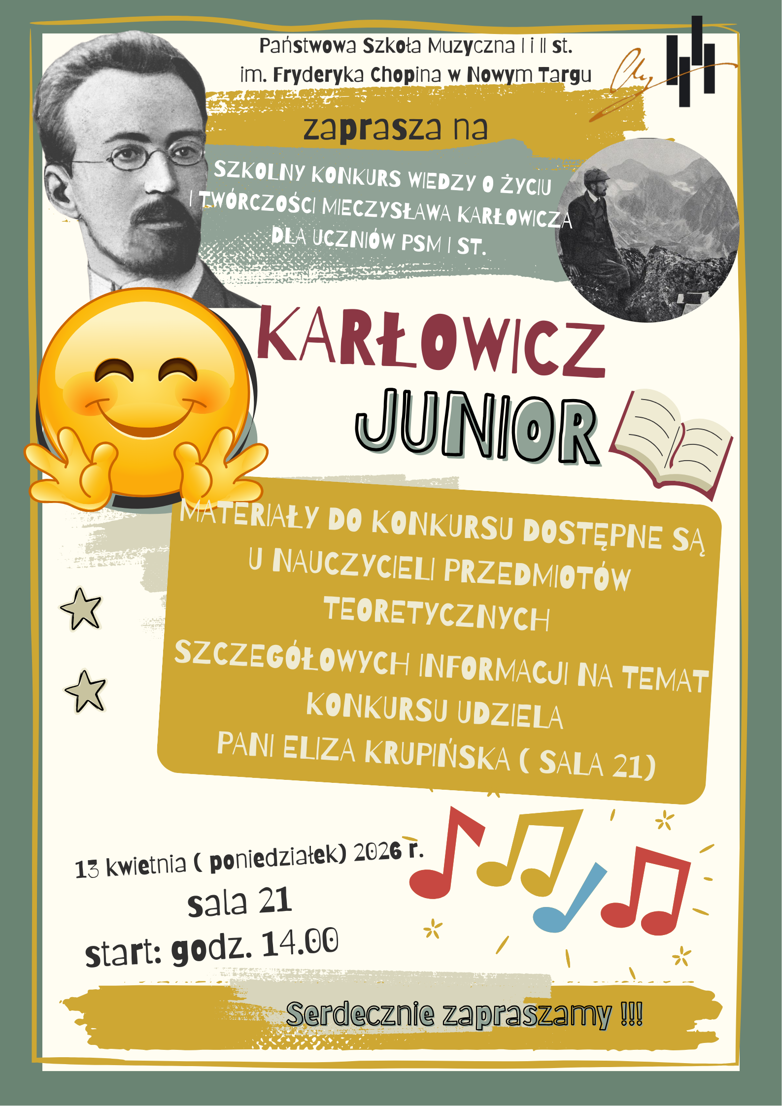 Plakat informacyjny zapraszający na szkolny konkurs wiedzy. Grafika utrzymana jest w jasnej kolorystyce (beż, zieleń, szarość) i ma edukacyjny, przyjazny charakter. Plakat promuje wydarzenie o nazwie „KARŁOWICZ JUNIOR”. Jest to szkolny konkurs wiedzy o życiu i twórczości Mieczysława Karłowicza, przeznaczony dla uczniów Państwowej Szkoły Muzycznej I st. w Nowym Targu. Data: 13 kwietnia (poniedziałek) 2026 r. Miejsce: Sala 21. Godzina: Start o 14:00. Organizator: Państwowa Szkoła Muzyczna I i II st. im. Fryderyka Chopina w Nowym Targu. Postacie: W lewym górnym rogu znajduje się portret Mieczysława Karłowicza, a w mniejszym kole po prawej stronie – archiwalne zdjęcie kompozytora w stroju taternickim na tle gór. Ikony: Plakat jest ozdobiony radosnymi elementami, takimi jak duża uśmiechnięta emotikonka (emoji), grafika otwartej książki, kolorowe nutki oraz gwiazdki. Informacje dodatkowe: W centralnej części, na ciemniejszym tle, umieszczono informację, że materiały do konkursu są dostępne u nauczycieli przedmiotów teoretycznych, a szczegółów udziela pani Eliza Krupińska w sali 21. Całość jest bardzo czytelna, z wyraźnym podziałem na sekcje. Użyto różnych krojów pisma – od prostych, bezszeryfowych fontów po bardziej ozdobne i „odręczne” napisy, co nadaje plakatowi lekkości odpowiedniej dla młodszych odbiorców.