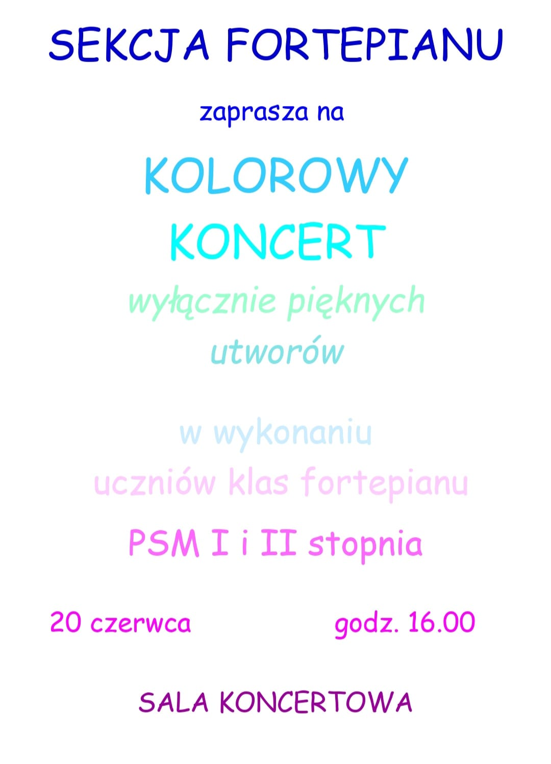 Plakat w kolorze białym. U góry niebieski tekst: "Sekcja fortepianu zaprasza na", poniżej tekst w kolorze jasno niebieskim: " Kolorowy Koncert wyłącznie pięknych utworów", poniżej tekst mniej wyraźnymi literami "w wykonaniu uczniów klas fortepianu PSM I i II stopnia" litery w kolorze różowym. U dołu plakatu tekst literami w kolorze fioletowym: "20czerwca, godz. 16, Sala Koncertowa".
