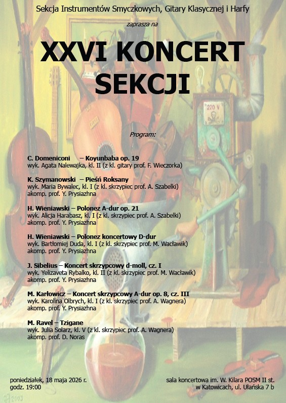 XXVI KONCERT Sekcji Instrumentów Smyczkowych, Gitary Klasycznej i Harfy poniedziałek, 18 maja 2026 r. Godzina: 19:00 Miejsce: Sala koncertowa im. W. Kilara POSM II st. w Katowicach, ul. Ułańska 7b Program: C. Domeniconi – Koyunbaba op. 19 Wyk. Agata Nalewajka, kl. II (z kl. gitary prof. F. Wieczorka) K. Szymanowski – Pieśń Roksany Wyk. Maria Bywalec, kl. I (z kl. skrzypiec prof. A. Szabelki) Akomp. prof. Y. Prysiżna H. Wieniawski – Polonez A-dur op. 21 Wyk. Alicja Harabasz, kl. II (z kl. skrzypiec prof. A. Szabelki) Akomp. prof. Y. Prysiżna H. Wieniawski – Polonez koncertowy D-dur Wyrk. Bartłomiej Duda, kl. II (z kl. skrzypiec prof. M. Wadziń) Akomp. prof. Y. Prysiżna J. Sibelius – Koncert skrzypcowy d-moll, cz. I Wyk. Yelizaveta Rybalko, kl. I (z kl. skrzypiec prof. M. Wadziń) Akomp. prof. Y. Prysiżna M. Karłowicz – Koncert skrzypcowy A-dur op. 8, cz. III Wyk. Karolina Olbrych, kl. I (z kl. skrzypiec prof. A. Wagnera) Akomp. prof. Y. Prysiżna M. Ravel – Tzigane Wyk. Julia Solarz, kl. V (z kl. skrzypiec prof. A. Wagnera) Akomp. prof. D. Noras 