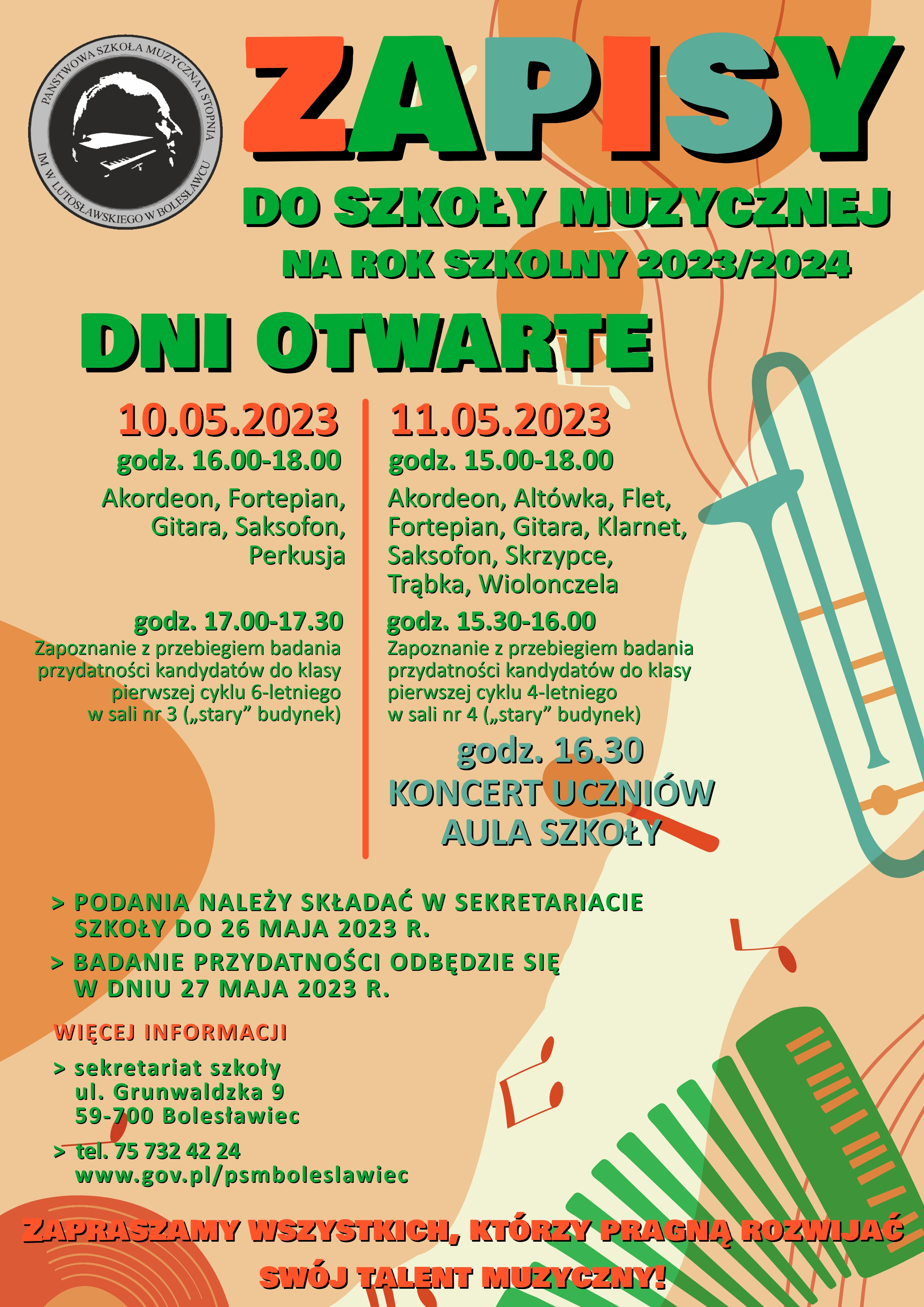 Kolorowa grafika przedstawiająca motywy muzyczne, jak nuty i instrumenty - akordeon, marakas oraz puzon. W lewym górnym rogu umieszczone jest logo szkoły. W tle grafiki znajduje się tekst: "Zapisy do szkoły muzycznej na rok szkolny 2023/2024. Dni otwarte - 10.05.2023 r. i 11.05.2023 r. W dniu 10.05.2023 r. w godz. 16.00-18.00 - Akordeon, Fortepian, Gitara, Saksofon, Perkusja; w godz. 17.00-17.30 - Zapoznanie z przebiegiem badania przydatności kandydatów do klasy pierwszej cyklu 6-letniego w sali nr 3 („stary” budynek). W dniu 11.05.2023 r. w godz. 15.00-18.00 - Akordeon, Altówka, Flet, Fortepian, Gitara, Klarnet, Saksofon, Skrzypce, Trąbka, Wiolonczela; w godz. 15.30-16.00 - Zapoznanie z przebiegiem badania przydatności kandydatów do klasy pierwszej cyklu 4-letniego w sali nr 4 („stary” budynek); o godz. 16.30 Koncert uczniów w auli szkoły. Podanie o przyjęcie do szkoły należy składać w sekretariacie do 26 maja 2023 r.. Badanie przydatności odbędzie się w dniu 27 maja 2023 r. Więcej informacji udziela sekretariat szkoły: ul. Grunwaldzka 9, 59-700 Bolesławiec, tel. 75 732 42 24, strona: www.gov.pl/psmboleslawiec. Zapraszamy wszystkich, którzy pragną rozwijać swój talent muzyczny!"