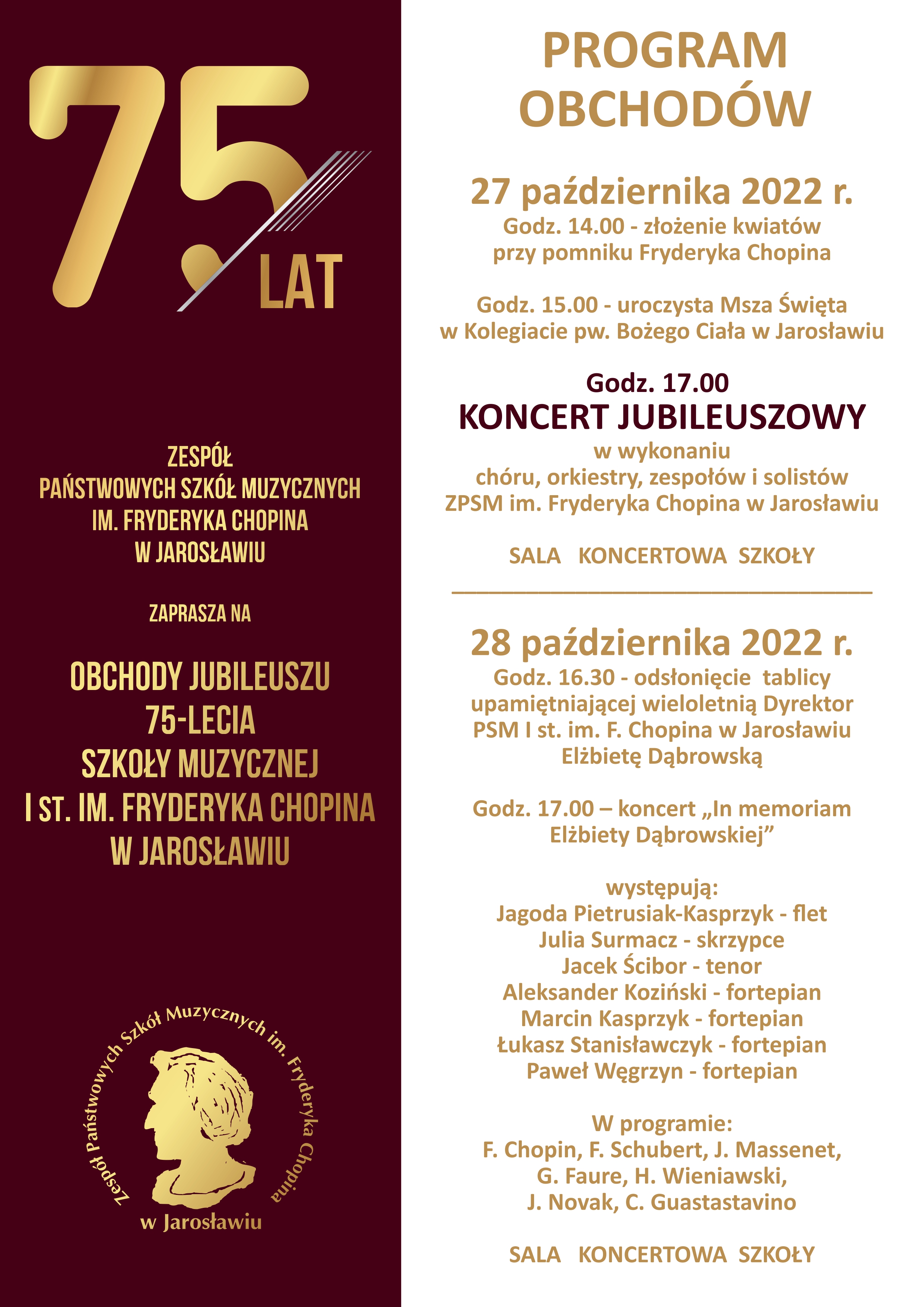 Plakat w ok. 40% podzielony na dwie części w pionie. Strona lewa na tle ciemnobrązowym, na górze duży złotobrązowy napis 75/lat. Poniżej tekst: Zespół Państwowych Szkół Muzycznych im. Fryderyka Chopina w Jarosławiu zaprasza na obchody Jubileuszu 75-lecia Szkoły Muzycznej I st. im. F. Chopina w Jarosławiu. Poniżej logotyp szkoły ze złotobrązową grafiką popiersia Fryderyka Chopina na przeźroczystym tle na wzór okrągłego stempla z otaczający napisem Zespół Państwowych Szkół Muzycznych im. Fryderyka Chopina w Jarosławiu. Strona prawa na białym tle, na górze duży brązowy napis: PROGRAM OBCHODÓW: 27 października 2022 r. Godz. 14.00 - złożenie kwiatów przy pomniku Fryderyka Chopina, Godz. 15.00 uroczysta Msza Święta w Kolegiacie pw. Bożego Ciała w Jarosławiu. Poniżej ciemnobrązowy napis Godz. 17.00 KONCERT JUBILEUSZOWY w wykonaniu chóru, orkiestry, zespołów i solistów ZPSM im. Fryderyka Chopina w Jarosławiu. Poniżej napis SALA KONCERTOWA SZKOŁY. Poniżej pozioma linia - separator i poniżej napis: 28 października 2022 r. Godz. 16.30 - odsłonięcie tablicy upamiętniającej wieloletnią Dyrektor PSM I st. im. F. Chopina w Jarosławiu Elżbietę Dąbrowską. Godz. 17.00 - koncert "In memoriam Elżbiety Dąbrowskiej" występują: Jagoda Piertrusiak - flet, Julia Surmacz - skrzypce, Jacek Ścibor - tenor, Aleksander Koziński - fortepian, Marcin Kasprzyk - fortepian, Łukasz Stanisławczyk - fortepian, Paweł Węgrzyn - fortepian Poniżej napis: W programie: F. Chopin, F. Schubert, J. Massenet, G. Faure, H. Wieniawski, J. Novak, C. Guastastavino. Na dole duży napis: SALA KONCERTOWA SZKOŁY